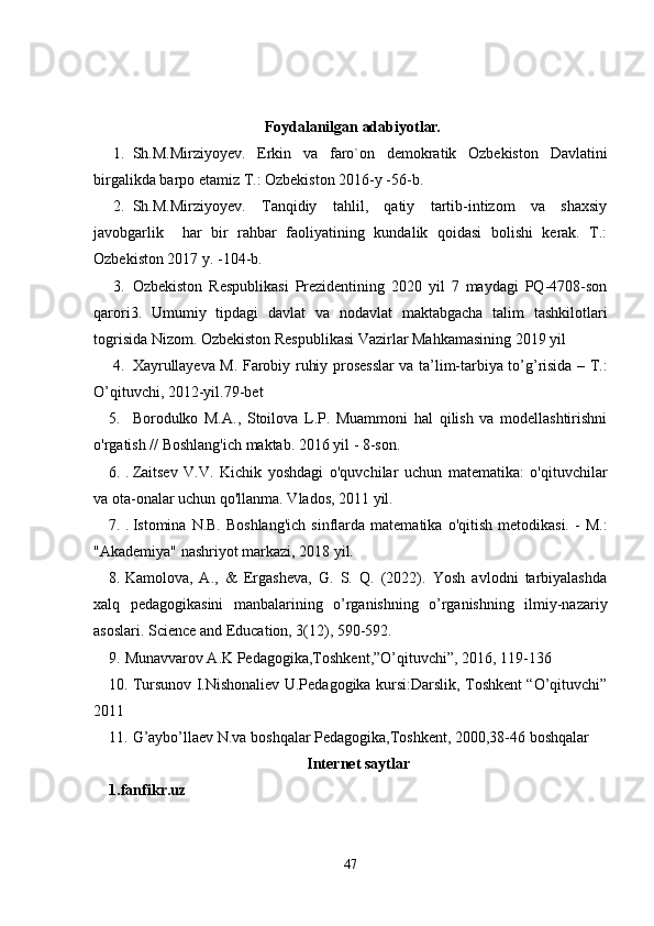   Foydalanilgan adabiyot lar.
1. Sh.M.Mirziyoyev.   Erkin   va   faro`on   demokratik   Ozbekiston   Davlatini
birgalikda barpo etamiz T.: Ozbekiston 2016-y -56-b.
2. Sh.M.Mirziyoyev.   Tanqidiy   tahlil,   qatiy   tartib-intizom   va   shaxsiy
javobgarlik     har   bir   rahbar   faoliyatining   kundalik   qoidasi   bolishi   kerak.   T.:
Ozbekiston 2017 y. -104-b.
3. Ozbekiston   Respublikasi   Prezidentining   2020   yil   7   maydagi   PQ-4708-son
qarori3.   Umumiy   tipdagi   davlat   va   nodavlat   maktabgacha   talim   tashkilotlari
togrisida Nizom. Ozbekiston Respublikasi Vazirlar Mahkamasining 2019 yil
4. Xayrullayeva M. Farobiy ruhiy prosesslar va ta’lim-tarbiya to’g’risida – T.:
O’qituvchi, 2012-yil.79-bet 
5. Borodulko   M.A.,   Stoilova   L.P.   Muammoni   hal   qilish   va   modellashtirishni
o'rgatish // Boshlang'ich maktab. 20 16 yil - 8-son.
6. .  Zaitsev   V.V.   Kichik   yoshdagi   o'quvchilar   uchun   matematika:   o'qituvchilar
va ota-onalar uchun qo'llanma. Vlados, 2011 yil.
7. .  Istomina  N.B.  Boshlang'ich   sinflarda  matematika   o'qitish  metodikasi.   -  M.:
"Akademiya" nashriyot markazi, 2018 yil.
8. Kamolova,   A.,   &   Ergasheva,   G.   S.   Q.   (2022).   Yosh   avlodni   tarbiyalashda
xalq   pedagogikasini   manbalarining   o’rganishning   o’rganishning   ilmiy-nazariy
asoslari.  Science and Education, 3(12), 590-592.
9. Munavvarov A.K Pedagogika,Toshkent,”O’qituvchi”, 2016, 119-136 
10. Tursunov I.Nishonaliev U.Pedagogika kursi:Darslik, Toshkent “O’qituvchi”
2011
11. G’aybo’llaev N.va boshqalar Pedagogika,Toshkent, 2000,38-46 boshqalar 
Internet saytlar
1.fanfikr.uz
47 