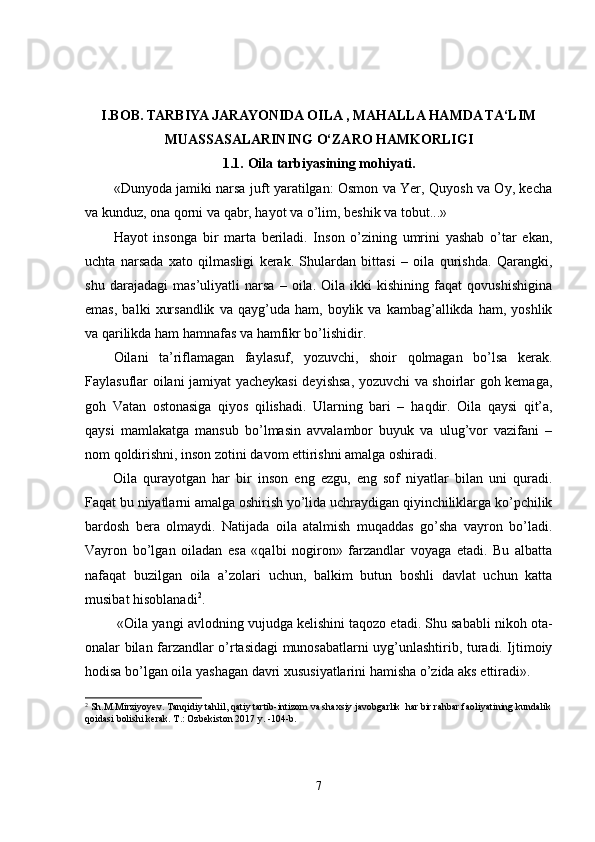 I.BOB.  
TARBIYA JARAYONIDA OILA , MAHALLA HAMDA TA‘LIM
MUASSASALARINING O‘ZARO HAMKORLIGI
1.1.   Oila tarbiyasining mohiyati .
«Dunyoda jamiki narsa juft yaratilgan: Osmon va Yer, Quyosh va Oy, kecha
va kunduz, ona qorni va qabr, hayot va o’lim, beshik va tobut...»
Hayot   insonga   bir   marta   beriladi.   Inson   o’zining   umrini   yashab   o’tar   ekan,
uchta   narsada   xato   qilmasligi   kerak.   Shulardan   bittasi   –   oila   qurishda.   Qarangki,
shu   darajadagi   mas’uliyatli   narsa   –   oila.   Oila   ikki   kishining   faqat   qovushishigina
emas,   balki   xursandlik   va   qayg’uda  ham,   boylik  va   kambag’allikda  ham,   yoshlik
va qarilikda ham hamnafas va hamfikr bo’lishidir.
Oilani   ta’riflamagan   faylasuf,   yozuvchi,   shoir   qolmagan   bo’lsa   kerak.
Faylasuflar oilani jamiyat yacheykasi deyishsa, yozuvchi va shoirlar goh kemaga,
goh   Vatan   ostonasiga   qiyos   qilishadi.   Ularning   bari   –   ha q dir.   Oila   qaysi   qit’a,
qaysi   mamlakatga   mansub   bo’lmasin   avvalambor   buyuk   va   ulug’vor   vazifani   –
nom qoldirishni, inson zotini davom ettirishni amalga oshiradi.
Oila   qurayotgan   har   bir   inson   eng   ezgu,   eng   sof   niyatlar   bilan   uni   quradi.
Faqat bu niyatlarni amalga oshirish yo’lida uchraydigan qiyinchiliklarga ko’pchilik
bardosh   bera   olmaydi.   Natijada   oila   atalmish   muqaddas   go’sha   vayron   bo’ladi.
Vayron   bo’lgan   oiladan   esa   «qalbi   nogiron»   farzandlar   voyaga   etadi.   Bu   albatta
nafaqat   buzilgan   oila   a’zolari   uchun,   balkim   butun   boshli   davlat   uchun   katta
musibat hisoblanadi 2
. 
 «Oila yangi avlodning vujudga kelishini taqozo etadi. Shu sababli nikoh ota-
onalar bilan farzandlar o’rtasidagi munosabatlarni uyg’unlashtirib, turadi. Ijtimoiy
hodisa bo’lgan oila yashagan davri xususiyatlarini hamisha o’zida aks ettiradi».
2
 Sh.M.Mirziyoyev. Tanqidiy tahlil, qatiy tartib-intizom va shaxsiy javobgarlik  har bir rahbar faoliyatining kundalik
qoidasi bolishi kerak. T.: Ozbekiston 2017 y. -104-b.
7 
