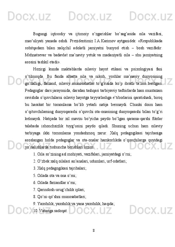 Bugungi   iqtisodiy   va   ijtimoiy   o’zgarishlar   bo’sag’asida   oila   vazifasi,
mas’uliyati   yanada   oshdi.   Prezidentimiz   I. A. Karimov   aytganidek:   «Respublikada
sobitqadam   bilan   xalqchil   adolatli   jamiyatni   bunyod   etish   –   bosh   vazifadir.
Mehnatsevar   va   badavlat   ma’naviy   yetuk   va   madaniyatli   oila   –   shu   jamiyatning
asosini tashkil etadi».
Hozirgi   kunda   maktablarda   oilaviy   hayot   etikasi   va   psixologiyasi   fani
o’tilmoqda.   Bu   fanda   albatta   oila   va   nikoh,   yoshlar   ma’naviy   dunyosining
go’zalligi,   farzand,   oilaviy   munosabatlar   to’g’risida   ko’p   ibratli   ta’lim   berilgan.
Pedagoglar dars jarayonida, darsdan tashqari tarbiyaviy tadbirlarda ham muntazam
ravishda o’quvchilarni oilaviy hayotga tayyorlashga e’tiborlarini qaratishadi, biroq
bu   harakat   bir   tomonlama   bo’lib   yetarli   natija   bermaydi.   Chunki   doim   ham
o’qituvchilarning  dunyoqarashi  o’quvchi   ota-onasining  dunyoqarashi  bilan  to’g’ri
kelmaydi.   Natijada   bir   xil   mavzu   bo’yicha   paydo   bo’lgan   qarama-qarshi   fikrlar
talabada   ishonchsizlik   tuyg’usini   paydo   qiladi.   Shuning   uchun   ham   oilaviy
tarbiyaga   ikki   tomonlama   yondashmoq   zarur.   Xalq   pedagogikasi   tajribasiga
asoslangan   holda   pedagoglar   va   ota-onalar   hamkorlikda   o’quvchilarga   quyidagi
yo’nalishlarda tushuncha berishlari lozim:
1. Oila so’zining asl mohiyati, vazifalari, jamiyatdagi o’rni;
2. O’zbek xalq oilalari an’analari, udumlari, urf-odatlari;
3. Xalq pedagogikasi tajribalari;
5. Oilada ota va ona o’rni;
6. Oilada farzandlar o’rni;
7. Qarindosh-urug’chilik iplari;
8.   Qo’ni - qo’shni munosabatlari;
9. Yaxshilik, yaxshilik va yana yaxshilik, haqida;
10. Vatanga sadoqat.
8 