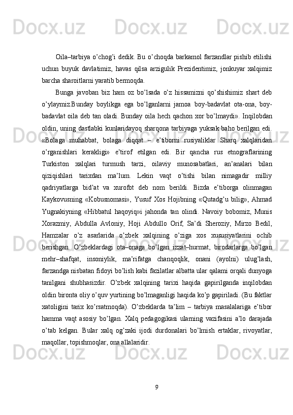 Oila–tarbiya o’chog’i dedik. Bu o’choqda barkamol farzandlar pishib etilishi
uchun   buyuk   davlatimiz,   havas   qilsa   arzigulik   Prezidentimiz,   jonkuyar   xalqimiz
barcha sharoitlarni yaratib bermoqda.
Bunga   javoban   biz   ham   oz   bo’lsada   o’z   hissa mizni   qo’shishimiz   shart   deb
o’ylaym iz .Bunday   boylikga   ega   bo’lganlarni   jamoa   boy - badavlat   ota - ona,   boy -
badavlat oila deb tan oladi. Bunday oila hech qachon xor bo’lmaydi» .   Inqilobdan
oldin, uning dastlabki  kunlaridayoq sharqona tarbiyaga yuksak baho berilgan edi.
«Bolaga   muhabbat,   bolaga   diqqat   –   e’tiborni   rusiyaliklar   Sharq   xalqlaridan
o’rganishlari   kerakligi»   e’tirof   etilgan   edi.   Bir   qancha   rus   etnograflarining
Turkiston   xalqlari   turmush   tarzi,   oilaviy   munosabatlari,   an’analari   bilan
qiziqishlari   tarixdan   ma’lum.   Lekin   vaqt   o’tishi   bilan   nimagadir   milliy
qadriyatlarga   bid’at   va   xurofot   deb   nom   berildi.   Bizda   e’tiborga   olinmagan
Kaykovusning   «Kobusnomasi»,   Yusuf   Xos   Hojibning   «Qutadg’u   bilig»,   Ahmad
Yugnakiyning   «Hibbatul   haqoyiq»i   jahonda   tan   olindi.   Navoiy   bobomiz,   Munis
Xorazmiy,   Abdulla   Avloniy,   Hoji   Abdullo   Orif,   Sa’di   Sheroziy,   Mirzo   Bedil,
Hamzalar   o’z   asarlarida   o’zbek   xalqining   o’ziga   xos   xususiyatlarini   ochib
berishgan.   O’zbeklardagi   ota–onaga   bo’lgan   izzat–hurmat,   birodarlarga   bo’lgan
mehr–shafqat,   insoniylik,   ma’rifatga   chanqoqlik,   onani   (ayolni)   ulug’lash,
farzandga nisbatan fidoyi bo’lish kabi fazilatlar albatta ular qalami orqali dunyoga
tanilgani   shubhasizdir.   O’zbek   xalqining   tarixi   haqida   gapirilganda   inqilobdan
oldin bironta oliy o’quv yurtining bo’lmaganligi haqida ko’p gapiriladi. (Bu faktlar
xatoligini   tarix   ko’rsatmoqda).   O’zbeklarda   ta’lim   –   tarbiya   masalalariga   e’tibor
hamma   vaqt   asosiy   bo’lgan.   Xalq   pedagogikasi   ularning   vazifasini   a’lo   darajada
o’tab   kelgan.   Bular   xalq   og’zaki   ijodi   durdonalari   bo’lmish   ertaklar,   rivoyatlar,
maqollar, topishmoqlar, ona allalaridir.
9 