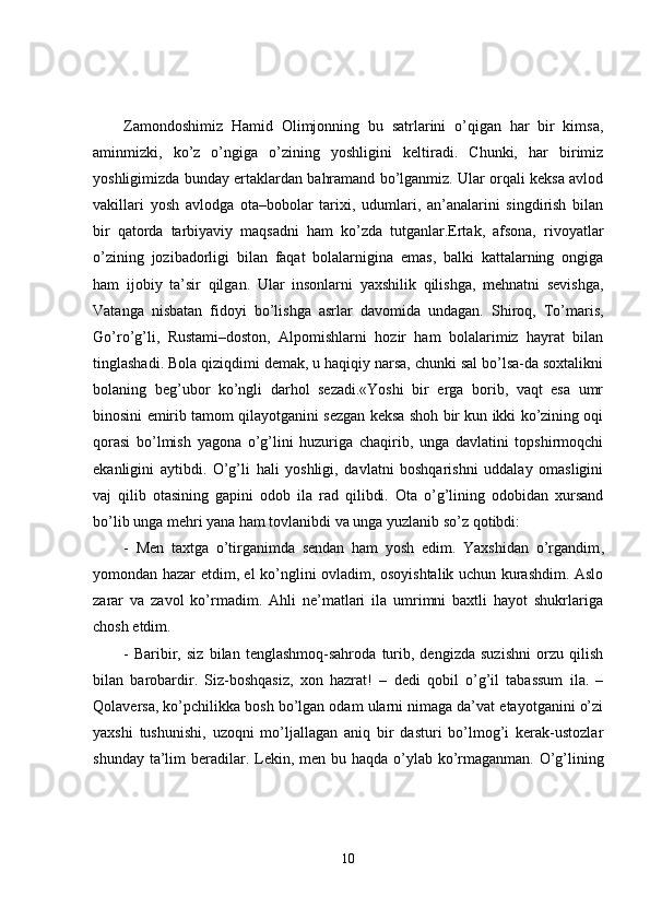 Zamondoshimiz   Hamid   Olimjonning   bu   satrlarini   o’qigan   har   bir   kimsa,
aminmizki,   ko’z   o’ngiga   o’zining   yoshligini   keltiradi.   Chunki,   har   birimiz
yoshligimizda bunday ertaklardan bahramand bo’lganmiz. Ular orqali keksa avlod
vakillari   yosh   avlodga   ota–bobolar   tarixi,   udumlari,   an’analarini   singdirish   bilan
bir   qatorda   tarbiyaviy   maqsadni   ham   ko’zda   tutganlar.Ertak,   afsona,   rivoyatlar
o’zining   jozibadorligi   bilan   faqat   bolalarnigina   emas,   balki   kattalarning   ongiga
ham   ijobiy   ta’sir   qilgan.   Ular   insonlarni   yaxshilik   qilishga,   mehnatni   sevishga,
Vatanga   nisbatan   fidoyi   bo’lishga   asrlar   davomida   undagan.   Shiroq,   To’maris,
Go’ro’g’li,   Rustami–doston,   Alpomishlarni   hozir   ham   bolalarimiz   hayrat   bilan
tinglashadi. Bola qiziqdimi demak, u haqiqiy narsa, chunki sal bo’lsa-da soxtalikni
bolaning   beg’ubor   ko’ngli   darhol   sezadi.«Yoshi   bir   erga   borib,   vaqt   esa   umr
binosini emirib tamom qilayotganini sezgan keksa shoh bir kun ikki ko’zining oqi
qorasi   bo’lmish   yagona   o’g’lini   huzuriga   chaqirib,   unga   davlatini   topshirmoqchi
ekanligini   aytibdi.   O’g’li   hali   yoshligi,   davlatni   boshqarishni   uddalay   omasligini
vaj   qilib   otasining   gapini   odob   ila   rad   qilibdi.   Ota   o’g’lining   odobidan   xursand
bo’lib unga mehri yana ham tovlanibdi va unga yuzlanib so’z qotibdi:
-   Men   taxtga   o’tirganimda   sendan   ham   yosh   edim.   Yaxshidan   o’rgandim ,
yomondan hazar etdim, el ko’nglini ovladim, osoyishtalik uchun kurashdim. Aslo
zarar   va   zavol   ko’rmadim.   Ahli   ne’matlari   ila   umrimni   baxtli   hayot   shukrlariga
chosh etdim.
-   Baribir,   siz   bilan   tenglashmoq-sahroda   turib,   dengizda   suzishni   orzu   qilish
bilan   barobardir.   Siz-boshqasiz,   xon   hazrat!   –   dedi   qobil   o’g’il   tabassum   ila.   –
Qolaversa, ko’pchilikka bosh bo’lgan odam ularni nimaga da’vat etayotganini o’zi
yaxshi   tushunishi,   uzoqni   mo’ljallagan   aniq   bir   dasturi   bo’lmog’i   kerak-ustozlar
shunday ta’lim  beradilar. Lekin ,   men bu haqda o’ylab ko’rmaganman. O’g’lining
10 