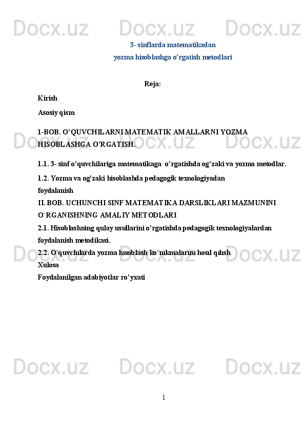 3- sinflarda matematikadan 
yozma hisoblashga o’rgatish metodlari
 
Reja:
Kirish
Asosiy qism
1-BOB. O’QUVCHILARNI MATEMATIK AMALLARNI YOZMA  
HISOBLASHGA O’RGATISH.
1.1. 3- sinf o’quvchilariga   matematikaga   o’rgatishda og’zaki va yozma metodlar.
1.2. Yozma va og’zaki hisoblashda pedagogik texnologiyadan 
foydalanish
II. BOB. UCHUNCHI SINF MАTЕMАTIKА DARSLIKLARI MAZMUNINI 
O`RGANISHNING AMALIY METODLARI
2.1. Hisoblashning qulay usullarini o’rgatishda pedagogik texnologiyalardan 
foydalanish metodikasi.
2.2. O`quvchılarda yozma hısoblash ko`nıkmalarını hosıl qılısh .  
Xulosa
Foydalanilgan adabiyotlar ro’yxati
1