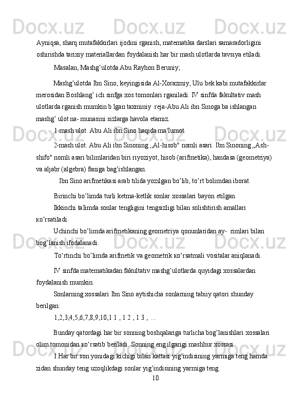 Ayniqsa, sharq mutafakkirlari ijodini rganish, matematika darslari samaradorligini 
oshirishda tarixiy materiallardan foydalanish har bir mash ulotlarda tavsiya etiladi.  
Masalan, Mashg’ulotda Abu Rayhon Beruniy;  
Mashg’ulotda Ibn Sino, keyingisida Al-Xorazmiy, Ulu bek kabi mutafakkirlar 
merosidan Boshlang’ ich sinfga xos tomonlari rganiladi. IV sinfda fakultativ mash 
ulotlarda rganish mumkin b lgan taxminiy  reja-Abu Ali ibn Sinoga ba ishlangan 
mashg’ ulot na- munasini sizlarga havola etamiz. 
1-mash ulot. Abu Ali ibn Sino haqida ma'Iumot.  
2-mash ulot. Abu Ali ibn Sinoning ,,Al-hisob" nomli asari. Ibn Sinoning „Ash-
shifo" nomli asari bilimlaridan biri riyoziyot, hisob (arifmetika), handasa (geometriya) 
va aljabr (algebra) faniga bag’ishlangan. 
Ibn Sino arifmetikasi arab tilida yozilgan bo’lib, to’rt bolimdan iborat. 
Birinchi bo’limda turli ketma-ketlik sonlar xossalari bayon etilgan.  
Ikkinchi taIimda sonlar tengligini tengsizligi bilan solishtirish amallari 
кo’rsatiladi. 
Uchinchi bo’limda arifmetikaning geometriya qonunlaridan ay-  rimlari bilan 
bog’lanish ifodalanadi.  
To‘rtinchi bo’limda arifmetik va geometrik кo‘rsatmali vositalar aniqlanadi.  
IV sinfda matematikadan fakultativ mashg’ulotlarda quyidagi xossalardan 
foydalanish mumkin.  
Sonlarning xossalari Ibn Sino aytishicha sonlarning tabiiy qatori shunday 
berilgan:  
1,2,3,4,5,6,7,8,9,10,1 1 , 1 2 , 1 3 ,  ...  
Bunday qatordagi har bir sonning boshqalariga turlicha bog’lanishlari xossalari 
olim tomonidan кo‘rsatib beriladi. Sonning eng ilgarigi mashhur xossasi  
1.Har bir son yonidagi kichigi bilan kattasi yig’indisining yarmiga teng hamda 
zidan shunday teng uzoqlikdagi sonlar yig’indisining yarmiga teng.  
10 