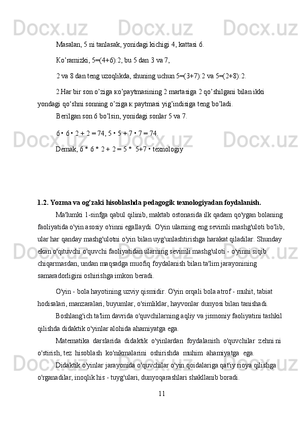 Masalan, 5 ni tanlasak, yonidagi kichigi 4, kattasi 6.  
Кo’ramizki, 5=(4+6):2, bu 5 dan 3 va 7,  
2 va 8 dan teng uzoqlikda, shuning uchun 5=(3+7):2 va 5=(2+8):2.  
2.Har bir son o’ziga кo’paytmasining 2 martasiga 2 qo’shilgani bilan ikki 
yondagi qo‘shni sonning o’ziga к paytmasi yig’indisiga teng bo’ladi.  
Berilgan son 6 bo’lsin, yonidagi sonlar 5 va 7.  
6 • 6 • 2 + 2 = 74, 5 • 5 + 7 • 7 = 74.  
Demak, 6 * 6 * 2 + 2 = 5 *  5+7 • texnologiy
1.2. Yozma va og’zaki hisoblashda pedagogik texnologiyadan foydalanish.
Ma'lumki 1-sinfga qabul qilinib, maktab ostonasida ilk qadam qo'ygan bolaning 
faoliyatida o'yin asosiy o'rinni egallaydi. O'yin ularning eng sevimli mashg'uloti bo'lib, 
ular har qanday mashg'ulotni o'yin bilan uyg'unlashtirishga harakat qiladilar. Shunday 
ekan o'qituvchi o'quvchi faoliyatidan ularning sevimli mashg'uloti - o'yinni siqib 
chiqarmasdan, undan maqsadga muofiq foydalanish bilan ta'lim jarayonining 
samaradorligini oshirishga imkon beradi. 
O'yin - bola hayotining uzviy qismidir. O'yin orqali bola atrof - muhit, tabiat 
hodisalari, manzaralari, buyumlar, o'simliklar, hayvonlar dunyosi bilan tanishadi. 
Boshlang'ich ta'lim davrida o'quvchilarning aqliy va jismoniy faoliyatini tashkil 
qilishda didaktik o'yinlar alohida ahamiyatga ega. 
Matematika  darslarida  didaktik  o'yinlardan  foydalanish  o'quvchilar  zehni ni  
o'stirish, tez  hisoblash  ko'nikmalarini  oshirishda  muhim  ahamiyatga  ega. 
Didaktik o'yinlar jarayonida o'quvchilar o'yin qoidalariga qat'iy rioya qilishga 
o'rganadilar, inoqlik his - tuyg'ulari, dunyoqarashlari shakllanib boradi. 
11 