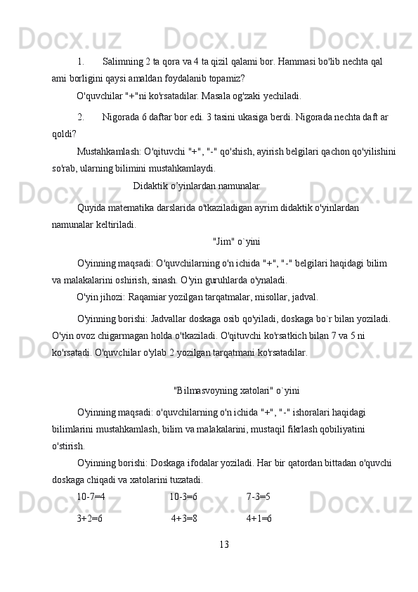 1. Salimning 2 ta qora va 4 ta qizil qalami bor. Hammasi bo'lib nechta qal 
ami borligini qaysi amaldan foydalanib topamiz? 
O'quvchilar "+"ni ko'rsatadilar. Masala og'zaki yechiladi. 
2. Nigorada 6 daftar bor edi. 3 tasini ukasiga berdi. Nigorada nechta daft ar 
qoldi? 
Mustahkamlash: O'qituvchi "+", "-" qo'shish, ayirish belgilari qachon qo'yilishini
so'rab, ularning bilimini mustahkamlaydi. 
Didaktik o’yinlardan namunalar 
Quyida matematika darslarida o'tkaziladigan ayrim didaktik o'yinlardan 
namunalar keltiriladi. 
"Jim" o`yini 
O'yinning maqsadi: O'quvchilarning o'n ichida "+", "-" belgilari haqidagi bilim 
va malakalarini oshirish, sinash. O'yin guruhlarda o'ynaladi. 
O'yin jihozi: Raqamiar yozilgan tarqatmalar, misollar, jadval. 
O'yinning borishi: Jadvallar doskaga osib qo'yiladi, doskaga bo`r bilan yoziladi. 
O'yin ovoz chigarmagan holda o'tkaziladi. O'qituvchi ko'rsatkich bilan 7 va 5 ni 
ko'rsatadi. O'quvchilar o'ylab 2 yozilgan tarqatmani ko'rsatadilar. 
  
"Bilmasvoyning xatolari" o`yini 
O'yinning maqsadi: o'quvchilarning o'n ichida "+", "-" ishoralari haqidagi 
bilimlarini mustahkamlash, bilim va malakalarini, mustaqil fikrlash qobiliyatini 
o'stirish. 
O'yinning borishi: Doskaga ifodalar yoziladi. Har bir qatordan bittadan o'quvchi 
doskaga chiqadi va xatolarini tuzatadi. 
10-7=4                          10-3=6                    7-3=5 
3+2=6                            4+3=8                    4+1=6 
13 