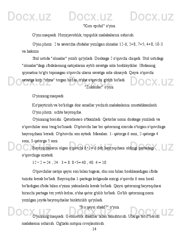 "Kim epchil" o'yini. 
O'yin maqsadi: Hozirjavoblik, topqirlik malakalarini oshirish. 
O'yin jihozi: 2 ta savatcha ifodalar yozilgan olmalar 12-6; 2+8; 7+5; 4+8; 10-3 
va hakozo. 
Stol ustida "olmalar" yozib qo'yiladi. Doskaga 2 o'quvchi chiqadi. Stol ustidagi 
"olmalar"dagi ifodalarning natijalarini aytib savatga sola boshlaydilar. Ifodaning 
qiymatini to'g'ri topmagan o'quvchi ularni savatga sola olmaydi. Qaysi o'quvchi 
savatga ko'p "olma" tergan bo'lsa, o'sha o'quvchi g'olib bo'ladi. 
"Zukkolar" o'yini. 
O'yinning maqsadi: 
Ko'paytirish va bo'lishga doir amallar yechish malakalarini mustahkamlash. 
O'yin jihozi: uchta bayroqcha. 
O'yinning borishi: Qatorlararo o'tkaziladi. Qatorlar nomi doskaga yoziladi va 
o'quvchilar soni teng bo'linadi. O'qituvchi har bir qatorning oxirida o'tirgan o'quvchiga 
bayroqchani beradi. O'qituvchi son aytadi. Masalan: 1- qatorga 6 soni, 2-qatorga 4 
soni, 3-qatorga 5 soni. 
Bayroqchalarni olgan o'quvchi 6 •1= 6 deb bayroqchani oldingi partadagi 
o'quvchiga uzatadi. 
12 • 2 = 24 ; 24 : 3 = 8  8 •5= 40 ; 40: 4 = 10 
O'quvchilar natija qaysi son bilan tugasa, shu son bilan boshlanadigan ifoda 
tuzishi kerak bo'ladi. Bayroqcha 1-partaga kelganda oxirgi o'quvchi 6 soni hosil 
bo'ladigan ifoda bilan o'yinni yakunlashi kerak bo'ladi. Qaysi qatorning bayroqchasi 
birinchi partaga tez yetib kelsa, o'sha qator g'olib bo'ladi. Go'lib qatorning nomi 
yozilgan joyda bayroqchalar biriktirilib qo'yiladi. 
"Bu qaysi shakl?" o'yini. 
O'yinning maqsadi: Geometrik shakllar bilan tanishtirish. Ularga ta'rif berish 
malakasini oshirish. Og'zaki nutqini rivojlantirish. 
14 