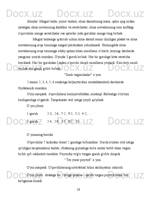 Jihozlar: Magnit taxta, yozuv taxtasi, olma daraxtining rasmi, qalin qog`ozdan 
yasalgan olma mevasining shakllari va savatchalar, olma mevalarining soni sinfdagi 
o'quvchilar soniga savatchalar esa qatorlar yoki guruhlar soniga teng bo'ladi. 
       Magnit taxtasiga qistirish uchun olma daraxt rasmi chizilgan plakat va olma 
mevalarining orqa tomoniga magnit plastinkasi yelimlanadi. Shuningdek olma 
mevalarining orqa tomoniga oddiy qalam bilan misollarni o'chirib, keyingi darslarda 
yangisini yozish mumkin. O'yinda 3 guruh bo'ladi. Har bir guruhga bitta savatcha 
berishadi. Har bir guruhdan I tadan o'quvchi chiqib misollarni yechadi. Kim ko'p misol
yechsa shu guruh g'olib bo'ladi. 
"Sonli vagonchalar" o`yini 
2 sonini 2, 3, 4, 5, 6 sonlariga ko'paytirishni mustahkamlash darslarida 
foydalanish mumkin. 
O'yin maqsadi: o'quvchilarni hozirjavoblikka, muslaqil fikrlashga o'zo'zini 
boshqarishga o'rgatish. Tarqatmalar stol ustiga yoyib qo'yiladi. 
O`yin jihozi: 
1-guruh:          2∙3;  2∙6;  7∙2;  9∙2;  5∙2;  4∙2; … 
2-guruh:          2∙4;  2∙9;  2∙7;  8∙2;  2∙5; … 
  
O`yinnning borishi: 
O'quvchilar 7 kishidan iborat 2 guruhga bo'linadilar. Guruh a'zolari stol ustiga 
qo'yilgan tarqatmalarni tanlab, ifodaning qiymatiga ko'ra sonlar tartib bilan vagon 
bo'lib qo'l ushlashib turadilar. Poyezdni to'g'ri tuzgan guruh g'o'lib chiqadi.   
“Tez yurar poyezd” o`yini 
O'yin maqsadi: O'quvchilarning intelektual bilim salohiyatini oshirish. 
O'yin jihozi: doskaga bir - biriga qarama - qarshi turgan poyezd rasmi bor 
ko'rgazma ilinadi. 
16 