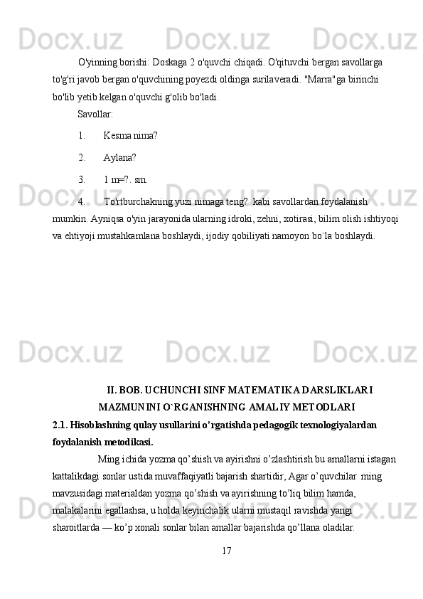 O'yinning borishi: Doskaga 2 o'quvchi chiqadi. O'qituvchi bergan savollarga 
to'g'ri javob bergan o'quvchining poyezdi oldinga surilaveradi. "Marra"ga birinchi 
bo'lib yetib kelgan o'quvchi g'olib bo'ladi. 
Savollar: 
1. Kesma nima? 
2. Aylana? 
3. 1 m=?. sm. 
4. To'rtburchakning yuzi nimaga teng?  kabi savollardan foydalanish 
mumkin. Ayniqsa o'yin jarayonida ularning idroki, zehni, xotirasi, bilim olish ishtiyoqi
va ehtiyoji mustahkamlana boshlaydi, ijodiy qobiliyati namoyon bo`la boshlaydi. 
II. BOB. UCHUNCHI SINF MАTЕMАTIKА DARSLIKLARI
MAZMUNINI O`RGANISHNING AMALIY METODLARI
2.1. Hisoblashning qulay usullarini o’rgatishda pedagogik texnologiyalardan 
foydalanish metodikasi .
         Ming ichida yozma qo’shish va ayirishni o’zlashtirish bu amallarni istagan 
kattalikdagi sonlar ustida muvaffaqiyatli bajarish shartidir, Agar o’quvchilar  ming  
mavzusidagi materialdan yozma qo’shish va ayirishning to’liq bilim hamda, 
malakalarini egallashsa, u holda keyinchalik ularni mustaqil ravishda yangi 
sharoitlarda — ko’p xonali sonlar bilan amallar bajarishda qo’llana oladilar. 
17 