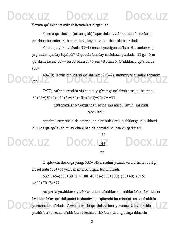 Yozma qo’shish va ayirish ketma-ket o’rganiladi. 
Yozma qo’shishni (ustun qilib) bajarishda avval ikki xonali sonlarni 
qo’shish bir qator qilib bajariladi, keyin  ustun  shaklida bajariladi. 
Faraz qilaylik, doskada 32+45 misoli yozilgan bo’lsin. Bu sonlarning 
yig’indisi qanday topiladi? O’quvchi bunday mulohaza yuritadi:  32 ga 45 ni 
qo’shish kerak. 32— bu 30 bilan 2, 45 esa 40 bilan 5. O’nliklarni qo’shamiz 
(30+ 
40=70), keyin birliklarni qo’shamiz (2+5=7), umumiy yig’indini topamiz 
(70 + 
7=77), ya’ni u amalda yig’indini yig’indiga qo’shish amalini bajaradi: 
32+45=(30+2)+(40+5)=(30+40)+(2+5)=70+7= =77. 
Mulohazalar o’tkazgandan so’ng shu misol  ustun  shaklida
yechiladi: 
Amalni ustun shaklida bajarib, bolalar birliklarni birliklarga, o’nliklarni 
o’nliklarga qo’shish qulay ekani haqida bemalol xulosa chiqarishadi. 
+32 
  45  
77 
O’qituvchi doskaga yangi 532+145 misolini yozadi va uni ham avvalgi 
misol kabi (32+45) yechish mumkinligini tushuntiradi. 
532+145=(500+30+2)+(100+40+5)=(500+100)+(30+40)+(2+5) 
=600+70+7=677. 
Bu yerda yuzliklarni yuzliklar bilan, o’nliklarni o’nliklar bilan, birliklarni
birliklar bilan qo’shilganini tushuntirib, o’qituvchi bu misolni  ustun shaklida  
yozishni taklif etadi.  Avval birinchi qo’shiluvchini yozamiz. Unda nechta 
yuzlik bor? Nechta o’nlik bor? Nechta birlik bor? Uning ostiga ikkinchi 
18 