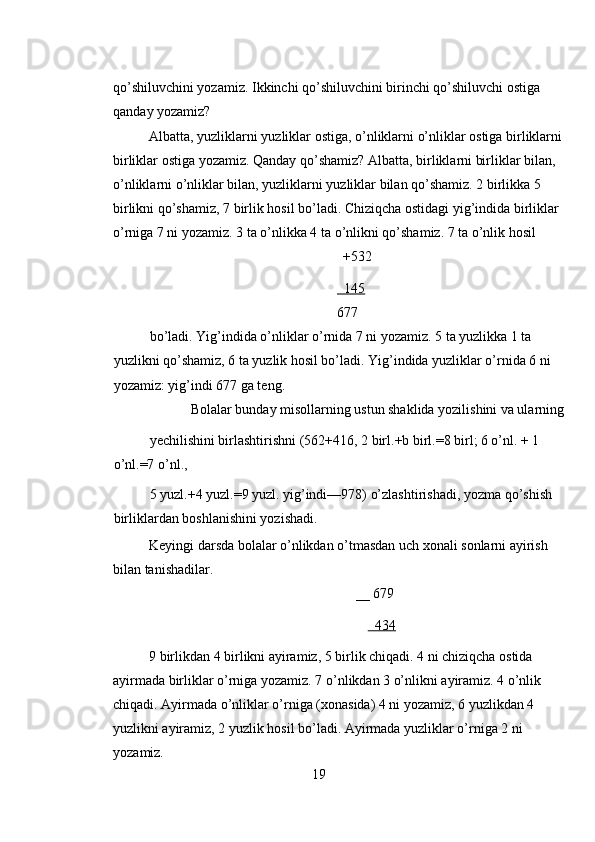 qo’shiluvchini yozamiz. Ikkinchi qo’shiluvchini birinchi qo’shiluvchi ostiga 
qanday yozamiz? 
Albatta, yuzliklarni yuzliklar ostiga, o’nliklarni o’nliklar ostiga birliklarni
birliklar ostiga yozamiz. Qanday qo’shamiz? Albatta, birliklarni birliklar bilan, 
o’nliklarni o’nliklar bilan, yuzliklarni yuzliklar bilan qo’shamiz. 2 birlikka 5 
birlikni qo’shamiz, 7 birlik hosil bo’ladi. Chiziqcha ostidagi yig’indida birliklar 
o’rniga 7 ni yozamiz. 3 ta o’nlikka 4 ta o’nlikni qo’shamiz. 7 ta o’nlik hosil  
+532 
  145
677 
bo’ladi. Yig’indida o’nliklar o’rnida 7 ni yozamiz. 5 ta yuzlikka 1 ta 
yuzlikni qo’shamiz, 6 ta yuzlik hosil bo’ladi. Yig’indida yuzliklar o’rnida 6 ni 
yozamiz: yig’indi 677 ga teng.  
Bolalar bunday misollarning ustun shaklida yozilishini va ularning 
yechilishini birlashtirishni (562+416, 2 birl.+b birl.=8 birl; 6 o’nl. + 1 
o’nl.=7 o’nl., 
5 yuzl.+4 yuzl.=9 yuzl. yig’indi—978) o’zlashtirishadi, yozma qo’shish 
birliklardan boshlanishini yozishadi. 
Keyingi darsda bolalar o’nlikdan o’tmasdan uch xonali sonlarni ayirish 
bilan tanishadilar. 
__ 679 
       434  
9 birlikdan 4 birlikni ayiramiz, 5 birlik chiqadi. 4 ni chiziqcha ostida 
ayirmada birliklar o’rniga yozamiz. 7 o’nlikdan 3 o’nlikni ayiramiz. 4 o’nlik 
chiqadi. Ayirmada o’nliklar o’rniga (xonasida) 4 ni yozamiz, 6 yuzlikdan 4 
yuzlikni ayiramiz, 2 yuzlik hosil bo’ladi. Ayirmada yuzliklar o’rniga 2 ni 
yozamiz. 
19 