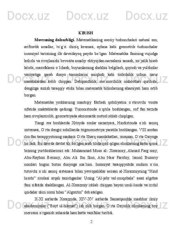  KIRISH
Mavzuning   dolzarbligi.   Matematikaning   asosiy   tushunchalari   natural   son,
arifmetik   amallar,   to`g`ri   chiziq   kesmasi,   aylana   kabi   geometrik   tushunchalar
insoniyat   tarixining   ilk   davridayoq   paydo   bo`lgan.   Matematika   fanining   vujudga
kelishi va rivojlanishi bevosita amaliy ehtiyojdan-narsalarni sanash, xo`jalik hisob
kitobi, masofalarni o`lchash, buyumlarning shaklini belgilash, quyosh va yulduzlar
vaziyatiga   qarab   dunyo   tomonlarini   aniqlash   kabi   tirikchilik   uchun   zarur
masalalardan   kelib   chiqqan.   Dehqonchilik,   me`morchilik   inshootlari   qurilishi,
dengizga suzish taraqqiy etishi bilan matematik bilimlarning ahamiyati  ham  ortib
borgan.
Matematika   yoshlarning   mantiqiy   fikrlash   qobiliyatini   o`stiruvchi   vosita
sifatida   maktablarda   qadimgi   Yunonistonda   o`qitila   boshlangan,   sof   fan   tarzida
ham rivojlantirilib, geometriyada aksiomatik metod ishlab chiqilgan.
Yangi   era   boshlarida   Xitoyda   sonlar   nazariyasi,   Hindistonda   o`nli   sanoq
sistemasi, O`rta dengiz sohillarida trigonometriya yaratila boshlangan. VIII asrdan
ilm-fan taraqqiyotining markazi O`rta Sharq mamlakatlari, xususan, O`rta Osiyoga
bo`ladi. Bu davrda davlat tili bo`lgan arab tilida ijod qilgan olimlarning katta qismi
bizning   yurtdoshlarimiz   edi:   Muhammad   Muso   al-   Xorazmiy,   Ahmad   Farg`oniy,
Abu-Rayhon   Beruniy,   Abu   Ali   Ibn   Sino,   Abu   Nasr   Farobiy,   Ismoil   Buxoriy
nomlari   bugun   butun   dunyoga   ma`lum.   Insoniyat   taraqqiyotida   muhim   o`rin
tutuvchi   o`nli   sanoq   sistemasi   bilan   yevropaliklar   asosan   al-Xorazmiyning   “Hind
hisobi”   risolasi   orqali   tanishganlar.   Uning   “Al-jabr   val-muqobala”   asari   algebra
fani sifatida shakllangan. Al-Xorazmiy ishlab chiqqan bayon usuli-lunda va izchil
qoidalar olim nomi bilan “Algoritm” deb atalgan.
X-XI   asrlarda   Xorazmda,   XIV-XV   asrlarda   Samarqandda   mashhur   ilmiy
akademiyalar   (“Bayt  ul-hikmat”)  ish   olib  borgan.  O`rta  Osiyolik  olimlarning  boy
merosini o`rganish sohasida ham katta vazifalar turibdi.
2 