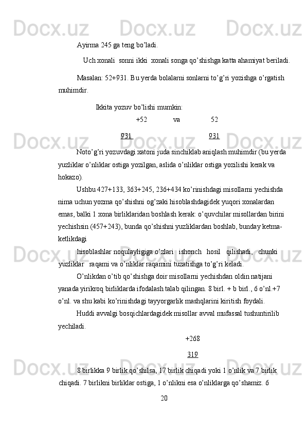 Ayirma 245 ga teng bo’ladi. 
Uch xonali  sonni ikki  xonali songa qo’shishga katta ahamiyat beriladi. 
Masalan: 52+931. Bu yerda bolalarni sonlarni to’g’ri yozishga o’rgatish 
muhimdir.  
Ikkita yozuv bo’lishi mumkin: 
+52    va     52 
931                      931  
Noto’g’ri yozuvdagi xatoni juda sinchiklab aniqlash muhimdir (bu yerda 
yuzliklar o’nliklar ostiga yozilgan, aslida o’nliklar ostiga yozilishi kerak va 
hokazo). 
Ushbu 427+133, 363+245, 236+434 ko’rinishdagi misollarni yechishda 
nima uchun yozma qo’shishni og’zaki hisoblashdagidek yuqori xonalardan 
emas, balki 1 xona birliklaridan boshlash kerak: o’quvchilar misollardan birini 
yechishsin (457+243), bunda qo’shishni yuzliklardan boshlab, bunday ketma-
ketlikdagi 
hisoblashlar noqulayligiga o’zlari   ishonch   hosil   qilishadi,   chunki   
yuzliklar   raqami va o’nliklar raqamini tuzatishga to’g’ri keladi. 
O’nlikdan o’tib qo’shishga doir misollarni yechishdan oldin natijani 
yanada yirikroq birliklarda ifodalash talab qilingan. 8 birl. + b birl., 6 o’nl.+7 
o’nl. va shu kabi ko’rinishdagi tayyorgarlik mashqlarini kiritish foydali. 
Huddi avvalgi bosqichlardagidek misollar avval mufassal tushuntirilib 
yechiladi. 
+268 
319  
8 birlikka 9 birlik qo’shilsa, 17 birlik chiqadi yoki 1 o’nlik va 7 birlik 
chiqadi. 7 birlikni birliklar ostiga, 1 o’nlikni esa o’nliklarga qo’shamiz. 6 
20 