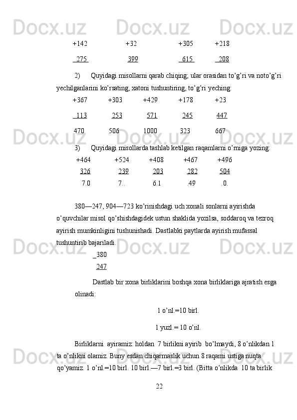 +142     +32     +305   +218 
  275        399        615      208  
2) Quyidagi misollarni qarab chiqing; ular orasidan to’g’ri va noto’g’ri
yechilganlarini ko’rsating, xatoni tushuntiring, to’g’ri yeching: 
+367   +303   +429   +178   +23 
  113       253       571       245      447  
470    506    1000   323    667   
3) Quyidagi misollarda tashlab ketilgan raqamlarni o’rniga yozing: 
  +464   +524  +408  +467  +496
     326       239      203      282     504  
     7.0     7.. 
    6.1     .49     .0. 
380—247, 904—723 ko’rinishdagi uch xonali sonlarni ayirishda 
o’quvchilar misol qo’shishdagidek ustun shaklida yozilsa, soddaroq va tezroq 
ayirish mumkinligini tushunishadi. Dastlabki paytlarda ayirish mufassal 
tushuntirib bajariladi. 
_380  
   247  
Dastlab bir xona birliklarini boshqa xona birliklariga ajratish esga 
olinadi: 
1 o’nl.=10 birl. 
1 yuzl.= 10 o’nl. 
Birliklarni  ayiramiz: holdan  7 birlikni ayirib  bo’lmaydi, 8 o’nlikdan 1 
ta o’nlikni olamiz. Buny esdan chiqarmaslik uchun 8 raqami ustiga nuqta 
qo’yamiz. 1 o’nl.=10 birl. 10 birl.—7 birl.=3 birl. (Bitta o’nlikda  10 ta birlik 
22 