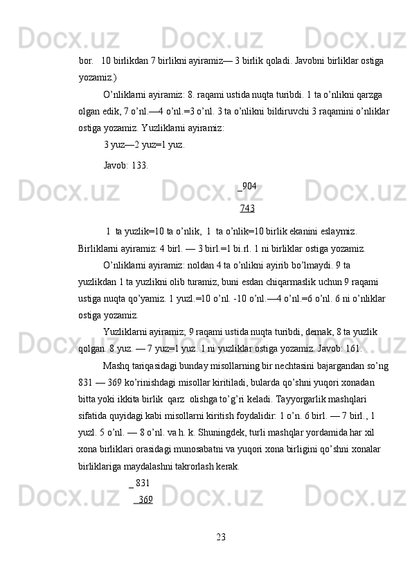 bor.   10 birlikdan 7 birlikni ayiramiz— 3 birlik qoladi. Javobni birliklar ostiga 
yozamiz.) 
O’nliklarni ayiramiz: 8. raqami ustida nuqta turibdi. 1 ta o’nlikni qarzga 
olgan edik, 7 o’nl.—4 o’nl.=3 o’nl. 3 ta o’nlikni bildiruvchi 3 raqamini o’nliklar
ostiga yozamiz. Yuzliklarni ayiramiz: 
3 yuz—2 yuz=1 yuz.     
Javob: 133. 
_904 
743  
 1  ta yuzlik=10 ta o’nlik,  1  ta o’nlik=10 birlik ekanini eslaymiz. 
Birliklarni ayiramiz: 4 birl. — 3 birl.=1 bi.rl. 1 ni birliklar ostiga yozamiz. 
O’nliklarni ayiramiz: noldan 4 ta o’nlikni ayirib bo’lmaydi. 9 ta 
yuzlikdan 1 ta yuzlikni olib turamiz, buni esdan chiqarmaslik uchun 9 raqami 
ustiga nuqta qo’yamiz. 1 yuzl.=10 o’nl. -10 o’nl.—4 o’nl.=6 o’nl. 6 ni o’nliklar 
ostiga yozamiz. 
Yuzliklarni ayiramiz; 9 raqami ustida nuqta turibdi, demak, 8 ta yuzlik 
qolgan. 8 yuz. — 7 yuz=1 yuz. 1 ni yuzliklar ostiga yozamiz. Javob: 161. 
Mashq tariqasidagi bunday misollarning bir nechtasini bajargandan so’ng
831 — 369 ko’rinishdagi misollar kiritiladi, bularda qo’shni yuqori xonadan 
bitta yoki ikkita birlik  qarz  olishga to’g’ri keladi. Tayyorgarlik mashqlari 
sifatida quyidagi kabi misollarni kiritish foydalidir: 1 o’n. 6 birl. — 7 birl., 1 
yuzl. 5 o’nl. — 8 o’nl. va h. k. Shuningdek, turli mashqlar yordamida har xil 
xona birliklari orasidagi munosabatni va yuqori xona birligini qo’shni xonalar 
birliklariga maydalashni takrorlash kerak. 
_ 831  
     369  
23 