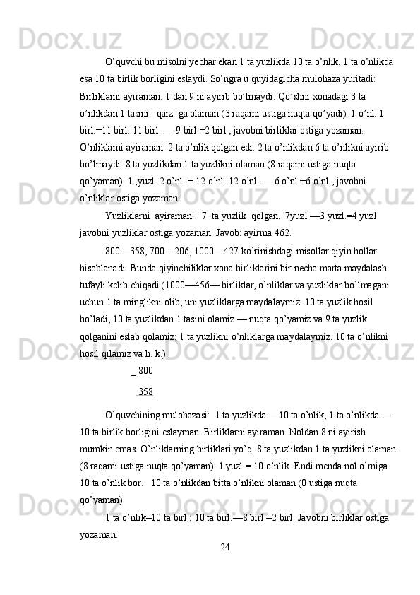 O’quvchi bu misolni yechar ekan 1 ta yuzlikda 10 ta o’nlik, 1 ta o’nlikda 
esa 10 ta birlik borligini eslaydi. So’ngra u quyidagicha mulohaza yuritadi: 
Birliklarni ayiraman: 1 dan 9 ni ayirib bo’lmaydi. Qo’shni xonadagi 3 ta 
o’nlikdan 1 tasini.  qarz  ga olaman (3 raqami ustiga nuqta qo’yadi). 1 o’nl. 1 
birl.=11 birl. 11 birl. — 9 birl.=2 birl., javobni birliklar ostiga yozaman. 
O’nliklarni ayiraman: 2 ta o’nlik qolgan edi. 2 ta o’nlikdan 6 ta o’nlikni ayirib 
bo’lmaydi. 8 ta yuzlikdan 1 ta yuzlikni olaman (8 raqami ustiga nuqta 
qo’yaman). 1 ,yuzl. 2 o’nl. = 12 o’nl. 12 o’nl. — 6 o’nl.=6 o’nl., javobni 
o’nliklar ostiga yozaman. 
Yuzliklarni  ayiraman:   7  ta yuzlik  qolgan,  7yuzl.—3 yuzl.=4 yuzl. 
javobni yuzliklar ostiga yozaman. Javob: ayirma 462. 
800—358, 700—206, 1000—427 ko’rinishdagi misollar qiyin hollar 
hisoblanadi. Bunda qiyinchiliklar xona birliklarini bir necha marta maydalash 
tufayli kelib chiqadi (1000—456— birliklar, o’nliklar va yuzliklar bo’lmagani 
uchun 1 ta minglikni olib, uni yuzliklarga maydalaymiz. 10 ta yuzlik hosil 
bo’ladi; 10 ta yuzlikdan 1 tasini olamiz — nuqta qo’yamiz va 9 ta yuzlik 
qolganini eslab qolamiz; 1 ta yuzlikni o’nliklarga maydalaymiz, 10 ta o’nlikni 
hosil qilamiz va h. k.). 
_ 800  
    358  
O’quvchining mulohazasi:  1 ta yuzlikda —10 ta o’nlik, 1 ta o’nlikda — 
10 ta birlik borligini eslayman. Birliklarni ayiraman. Noldan 8 ni ayirish 
mumkin emas. O’nliklarning birliklari yo’q. 8 ta yuzlikdan 1 ta yuzlikni olaman
(8 raqami ustiga nuqta qo’yaman). 1 yuzl.= 10 o’nlik. Endi menda nol o’rniga 
10 ta o’nlik bor.   10 ta o’nlikdan bitta o’nlikni olaman (0 ustiga nuqta 
qo’yaman). 
1 ta o’nlik=10 ta birl.; 10 ta birl.—8 birl.=2 birl. Javobni birliklar ostiga 
yozaman. 
24 