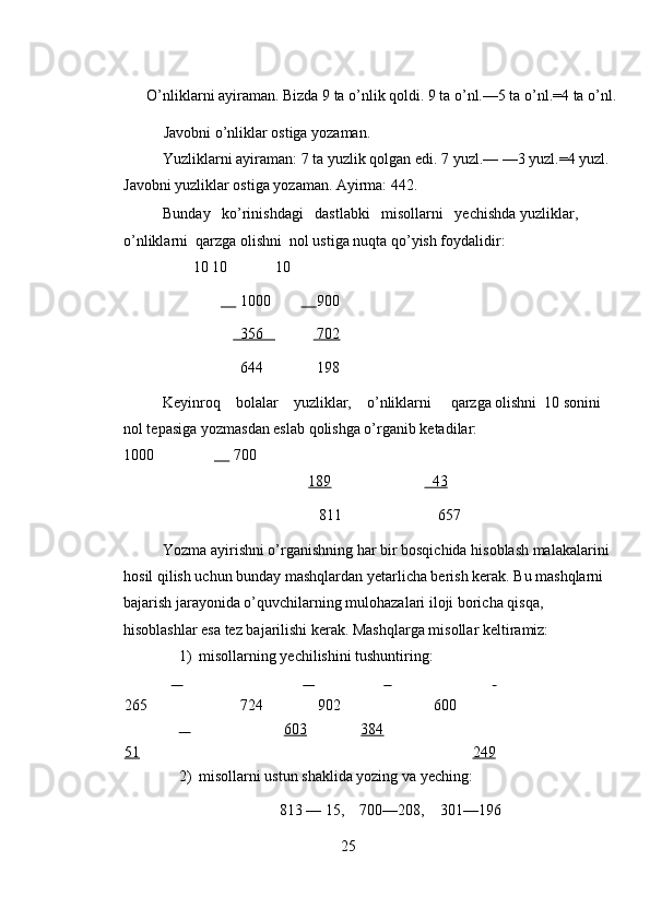 O’nliklarni ayiraman. Bizda 9 ta o’nlik qoldi. 9 ta o’nl.—5 ta o’nl.=4 ta o’nl. 
Javobni o’nliklar ostiga yozaman. 
Yuzliklarni ayiraman: 7 ta yuzlik qolgan edi. 7 yuzl.— —3 yuzl.=4 yuzl. 
Javobni yuzliklar ostiga yozaman. Ayirma: 442. 
Bunday   ko’rinishdagi   dastlabki   misollarni   yechishda yuzliklar, 
o’nliklarni  qarzga olishni  nol ustiga nuqta qo’yish foydalidir: 
                   10 10    10  
                      1000              900  
                     356                702   
                    644              198 
Keyinroq    bolalar    yuzliklar,    o’nliklarni     qarzga olishni  10 sonini 
nol tepasiga yozmasdan eslab qolishga o’rganib ketadilar:                                    
1000               700 
189         43  
811                         657 
Yozma ayirishni o’rganishning har bir bosqichida hisoblash malakalarini 
hosil qilish uchun bunday mashqlardan yetarlicha berish kerak. Bu mashqlarni 
bajarish jarayonida o’quvchilarning mulohazalari iloji boricha qisqa, 
hisoblashlar esa tez bajarilishi kerak. Mashqlarga misollar keltiramiz: 
1) misollarning yechilishini tushuntiring: 
      
265            
724            
902         
600 
        
51     603     384    
249  
2) misollarni ustun shaklida yozing va yeching: 
813 — 15,    700—208,    301—196 
25 