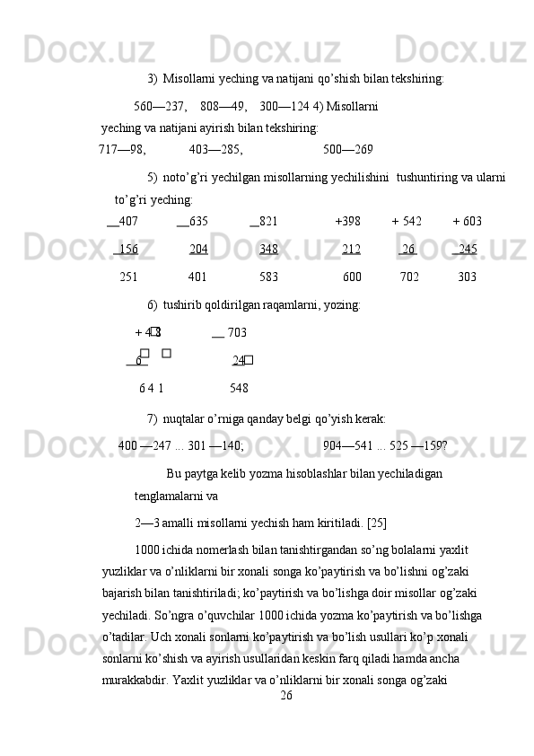 3) Misollarni yeching va natijani qo’shish bilan tekshiring: 
560—237,    808—49,    300—124 4) Misollarni 
yeching va natijani ayirish bilan tekshiring: 
717—98,       403—285,        500—269 
5) noto’g’ri yechilgan misollarning yechilishini  tushuntiring va ularni
to’g’ri yeching: 
        407            635              821                 +398          + 542          + 603   
       156            204     348            212               26                245  
      251                401  583  600  702    303 
6) tushirib qoldirilgan raqamlarni, yozing: 
+ 4 8               703 
   6          24  
  6 4 1  548 
7) nuqtalar o’rniga qanday belgi qo’yish kerak: 
400 —247 ... 301 —140;           904—541 ... 525 —159? 
Bu paytga kelib yozma hisoblashlar bilan yechiladigan 
tenglamalarni va          
2—3 amalli misollarni yechish ham kiritiladi. [25] 
1000 ichida nomerlash bilan tanishtirgandan so’ng bolalarni yaxlit 
yuzliklar va o’nliklarni bir xonali songa ko’paytirish va bo’lishni og’zaki 
bajarish bilan tanishtiriladi; ko’paytirish va bo’lishga doir misollar og’zaki 
yechiladi. So’ngra o’quvchilar 1000 ichida yozma ko’paytirish va bo’lishga 
o’tadilar. Uch xonali sonlarni ko’paytirish va bo’lish usullari ko’p xonali 
sonlarni ko’shish va ayirish usullaridan keskin farq qiladi hamda ancha 
murakkabdir. Yaxlit yuzliklar va o’nliklarni bir xonali songa og’zaki 
26 