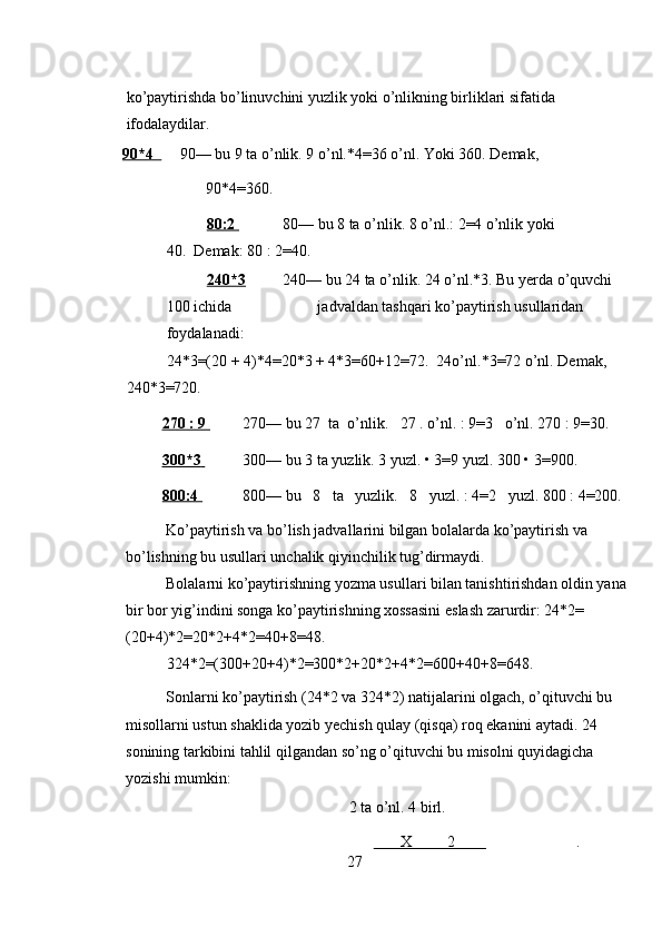 ko’paytirishda bo’linuvchini yuzlik yoki o’nlikning birliklari sifatida 
ifodalaydilar. 
90*4     90— bu 9 ta o’nlik. 9 o’nl.*4=36 o’nl. Yoki 360. Demak,             
                    90*4=360. 
80:2         80— bu 8 ta o’nlik. 8 o’nl.: 2=4 o’nlik yoki 
40.  Demak: 80 : 2=40. 
240*3   240— bu 24 ta o’nlik. 24 o’nl.*3. Bu yerda o’quvchi 
100 ichida                      jadvaldan tashqari ko’paytirish usullaridan 
foydalanadi: 
24*3=(20 + 4)*4=20*3 + 4*3=60+12=72.  24o’nl.*3=72 o’nl. Demak, 
240*3=720. 
270 : 9          270— bu 27  ta  o’nlik.   27 . o’nl. : 9=3   o’nl. 270 : 9=30. 
300*3          300— bu 3 ta yuzlik. 3 yuzl. • 3=9 yuzl. 300 • 3=900. 
800:4    800— bu   8   ta   yuzlik.   8   yuzl. : 4=2   yuzl. 800 : 4=200. 
Ko’paytirish va bo’lish jadvallarini bilgan bolalarda ko’paytirish va 
bo’lishning bu usullari unchalik qiyinchilik tug’dirmaydi. 
Bolalarni ko’paytirishning yozma usullari bilan tanishtirishdan oldin yana
bir bor yig’indini songa ko’paytirishning xossasini eslash zarurdir: 24*2= 
(20+4)*2=20*2+4*2=40+8=48.  
324*2=(300+20+4)*2=300*2+20*2+4*2=600+40+8=648. 
Sonlarni ko’paytirish (24*2 va 324*2) natijalarini olgach, o’qituvchi bu 
misollarni ustun shaklida yozib yechish qulay (qisqa) roq ekanini aytadi. 24 
sonining tarkibini tahlil qilgandan so’ng o’qituvchi bu misolni quyidagicha 
yozishi mumkin: 
2 ta o’nl. 4 birl. 
                                                             X         2                                . 
27 