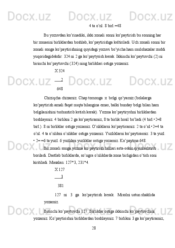 4 ta o’nl. 8 birl.=48 
Bu yozuvdan ko’rinadiki, ikki xonali sonni ko’paytirish bu sonning har 
bir xonasini birliklardan boshlab, ko’paytirishga keltiriladi. Uch xonali sonni bir
xonali songa ko’paytirishning quyidagi yozuvi bo’yicha ham mulohazalar xuddi
yuqoridagidekdir: 324 ni 2 ga ko’paytyrish kerak. Ikkinchi ko’paytuvchi (2) ni 
birinchi ko’paytuvchi (324) ning birliklari ostiga yozamiz.  
X 324 
      2  
  648 
Chiziqcha chizamiz. Chap tomonga  x  belgi qo’yamiz (bolalarga 
ko’paytirish amali faqat nuqta bilangina emas, balki bunday belgi bilan ham 
belgilanishini tushuntirib ketish kerak). Yozma ko’paytiryshni birliklardan 
boshlaymiz. 4 birlikni 2 ga ko’paytiramiz, 8 ta birlik hosil bo’ladi (4 birl.•2=8 
birl.). 8 ni birliklar ostiga yozamiz. O’nliklarni ko’paytiramiz: 2 ta o’nl.•2=4 ta 
o’nl. 4 ta o’nlikni o’nliklar ostiga yozamiz. Yuzliklarni ko’paytiramiz: 3 ta yuzl.
• 2= =6 ta yuzl. 6 yuzlikni yuzliklar ostiga yozamiz. Ko’paytma 648. 
Bir xonali songa yozma ko’paytirish hollari asta-sekin qiyinlashtirib 
boriladi. Dastlab birliklarda, so’ngra o’nliklarda xona birligidan o’tish soni 
kiritiladi. Masalan: 127*3, 231*4. 
X 127 
      3  
   381 
127   ni   3   ga   ko’paytirish  kerak.   Misolni ustun shaklida 
yozamiz. 
Birinchi ko’paytuvchi 127. Birliklar ostiga ikkinchi ko’paytuvchini 
yozamiz. Ko’paytirishni birliklardan boshlaymiz. 7 birlikni 3 ga ko’paytiramiz, 
28 