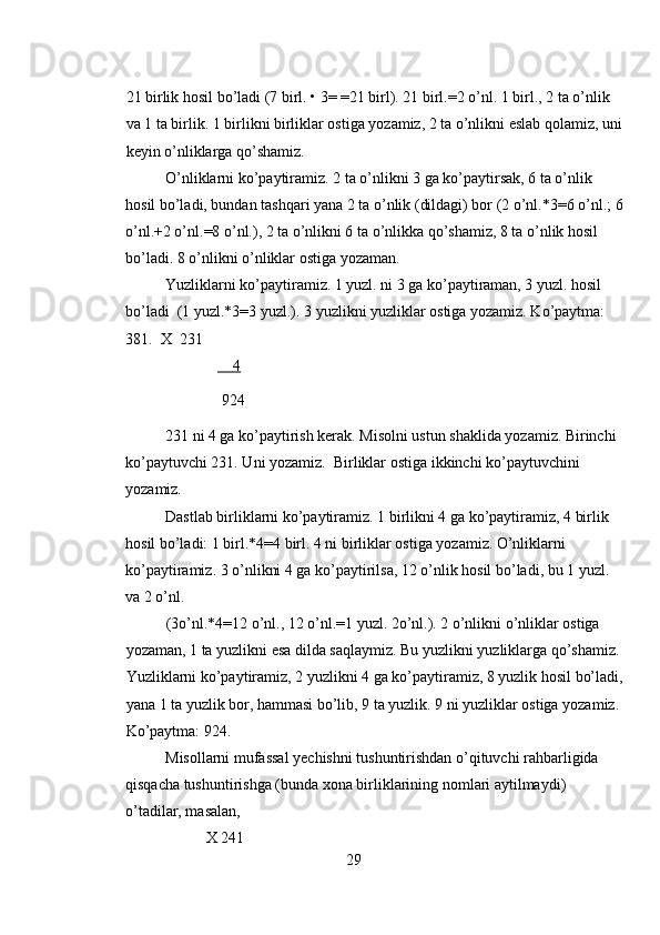 21 birlik hosil bo’ladi (7 birl. • 3= =21 birl). 21 birl.=2 o’nl. 1 birl., 2 ta o’nlik 
va 1 ta birlik. 1 birlikni birliklar ostiga yozamiz, 2 ta o’nlikni eslab qolamiz, uni
keyin o’nliklarga qo’shamiz. 
O’nliklarni ko’paytiramiz. 2 ta o’nlikni 3 ga ko’paytirsak, 6 ta o’nlik 
hosil bo’ladi, bundan tashqari yana 2 ta o’nlik (dildagi) bor (2 o’nl.*3=6 o’nl.; 6
o’nl.+2 o’nl.=8 o’nl.), 2 ta o’nlikni 6 ta o’nlikka qo’shamiz, 8 ta o’nlik hosil 
bo’ladi. 8 o’nlikni o’nliklar ostiga yozaman. 
Yuzliklarni ko’paytiramiz. 1 yuzl. ni 3 ga ko’paytiraman, 3 yuzl. hosil 
bo’ladi  (1 yuzl.*3=3 yuzl.). 3 yuzlikni yuzliklar ostiga yozamiz. Ko’paytma: 
381.  X  231 
        4  
    924 
231 ni 4 ga ko’paytirish kerak. Misolni ustun shaklida yozamiz. Birinchi  
ko’paytuvchi 231. Uni yozamiz.  Birliklar ostiga ikkinchi ko’paytuvchini 
yozamiz. 
Dastlab birliklarni ko’paytiramiz. 1 birlikni 4 ga ko’paytiramiz, 4 birlik 
hosil bo’ladi: 1 birl.*4=4 birl. 4 ni birliklar ostiga yozamiz. O’nliklarni 
ko’paytiramiz. 3 o’nlikni 4 ga ko’paytirilsa, 12 o’nlik hosil bo’ladi, bu 1 yuzl. 
va 2 o’nl. 
(3o’nl.*4=12 o’nl., 12 o’nl.=1 yuzl. 2o’nl.). 2 o’nlikni o’nliklar ostiga 
yozaman, 1 ta yuzlikni esa dilda saqlaymiz. Bu yuzlikni yuzliklarga qo’shamiz. 
Yuzliklarni ko’paytiramiz, 2 yuzlikni 4 ga ko’paytiramiz, 8 yuzlik hosil bo’ladi,
yana 1 ta yuzlik bor, hammasi bo’lib, 9 ta yuzlik. 9 ni yuzliklar ostiga yozamiz. 
Ko’paytma: 924. 
Misollarni mufassal yechishni tushuntirishdan o’qituvchi rahbarligida 
qisqacha tushuntirishga (bunda xona birliklarining nomlari aytilmaydi) 
o’tadilar, masalan,  
X 241 
29 