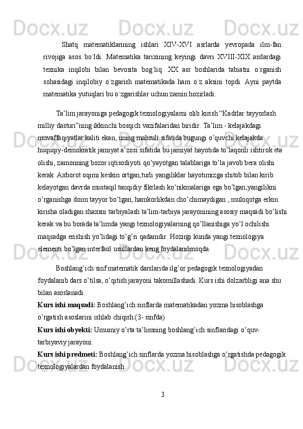 Shatq   matematiklarining   ishlari   XIV-XVI   asrlarda   yevropada   ilm-fan
rivojiga   asos   bo`ldi.   Matematika   tarixining   keyingi   davri   XVIII-XIX   asrlardagi
texnika   inqilobi   bilan   bevosita   bog`liq.   XX   asr   boshlarida   tabiatni   o`rganish
sohasidagi   inqilobiy   o`zgarish   matematikada   ham   o`z   aksini   topdi.   Ayni   paytda
matematika yutuqlari bu o`zgarishlar uchun zamin   hozirladi.
Ta’lim jarayoniga pedagogik texnologiyalarni olib kirish “Kadrlar tayyorlash 
milliy dasturi”ning ikkinchi bosqich vazifalaridan biridir. Ta’lim - kelajakdagi 
muvaffaqiyatlar kaliti ekan, uning mahsuli sifatida bugungi o’quvchi kelajakda 
huquqiy-demokratik jamiyat a’zosi sifatida bu jamiyat hayotida to’laqonli   ishtirok eta 
olishi , zamonning bozor iqtisodiyoti qo’yayotgan talablariga to’la javob bera olishi 
kerak. Axborot oqimi keskin ortgan,turli yangiliklar hayotimizga shitob bilan kirib 
kelayotgan davrda mustaqil tanqidiy fikrlash ko’nikmalariga ega bo’lgan,yangilikni 
o’rganishga doim tayyor bo’lgan, hamkorlikdan cho’chimaydigan , muloqotga erkin 
kirisha oladigan shaxsni tarbiyalash ta’lim-tarbiya jarayonining asosiy maqsadi bo’lishi
kerak va bu borada ta’limda yangi texnologiyalarning qo’llanishiga yo’l ochilishi 
maqsadga erishish yo’lidagi to’g’ri qadamdir. Hozirgi kunda yangi texnologiya 
elementi bo’lgan interfaol usullardan keng foydalanilmoqda.
Boshlang’ich sinf matematik darslarida ilg’or pedagogik texnologiyadan 
foydalanib dars o’tilsa, o’qitish jarayoni takomillashadi. Kurs ishi dolzarbligi ana shu 
bilan asoslanadi.
Kurs   ishi   maqsadi :   Boshlang ’ ich   sinflarda   matematikadan   yozma   hisoblashga  
o ’ rgatish   asoslarini   ishlab   chiqish .(3-  sinfda )
Kurs ishi obyekti:   Umumiy o’rta ta’limning boshlang’ich sinflaridagi o’quv-
tarbiyaviy jarayoni.
Kurs ishi predmeti:   Boshlang’ich sinflarda yozma hisoblashga o’rgatishda pedagogik
texnologiyalardan foydalanish.
3