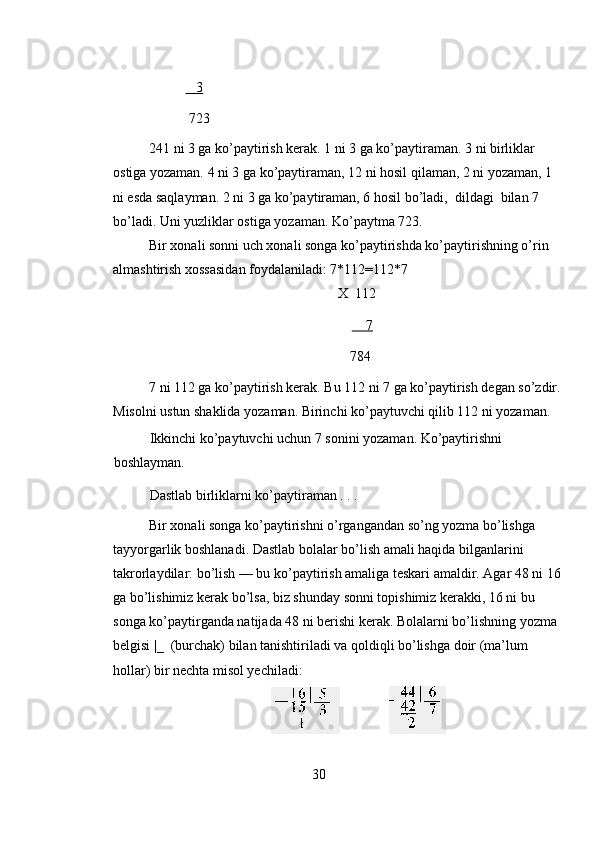    3  
 723 
241 ni 3 ga ko’paytirish kerak. 1 ni 3 ga ko’paytiraman. 3 ni birliklar 
ostiga yozaman. 4 ni 3 ga ko’paytiraman, 12 ni hosil qilaman, 2 ni yozaman, 1 
ni esda saqlayman. 2 ni 3 ga ko’paytiraman, 6 hosil bo’ladi,  dildagi  bilan 7 
bo’ladi. Uni yuzliklar ostiga yozaman. Ko’paytma 723.  
Bir xonali sonni uch xonali songa ko’paytirishda ko’paytirishning o’rin 
almashtirish xossasidan foydalaniladi: 7*112=112*7 
X  112 
        7  
  784 
7 ni 112 ga ko’paytirish kerak. Bu 112 ni 7 ga ko’paytirish degan so’zdir.
Misolni ustun shaklida yozaman. Birinchi ko’paytuvchi qilib 112 ni yozaman. 
Ikkinchi ko’paytuvchi uchun 7 sonini yozaman. Ko’paytirishni 
boshlayman. 
Dastlab birliklarni ko’paytiraman . . . 
Bir xonali songa ko’paytirishni o’rgangandan so’ng yozma bo’lishga 
tayyorgarlik boshlanadi. Dastlab bolalar bo’lish amali haqida bilganlarini 
takrorlaydilar: bo’lish — bu ko’paytirish amaliga teskari amaldir. Agar 48 ni 16
ga bo’lishimiz kerak bo’lsa, biz shunday sonni topishimiz kerakki, 16 ni bu 
songa ko’paytirganda natijada 48 ni berishi kerak. Bolalarni bo’lishning yozma 
belgisi |_  (burchak) bilan tanishtiriladi va qoldiqli bo’lishga doir (ma’lum 
hollar) bir nechta misol yechiladi: 
                
30 