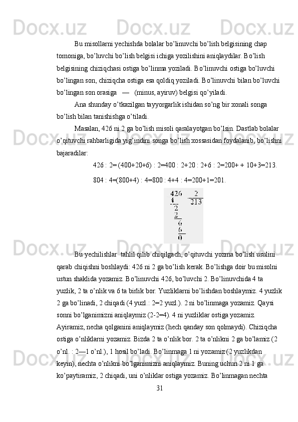 Bu misollarni yechishda bolalar bo’linuvchi bo’lish belgisining chap 
tomoniga, bo’luvchi bo’lish belgisi ichiga yozilishini aniqlaydilar. Bo’lish 
belgisining chiziqchasi ostiga bo’linma yoziladi. Bo’linuvchi ostiga bo’luvchi 
bo’lingan son, chiziqcha ostiga esa qoldiq yoziladi. Bo’linuvchi bilan bo’luvchi 
bo’lingan son orasiga   —   (minus, ayiruv) belgisi qo’yiladi. 
Ana shunday o’tkazilgan tayyorgarlik ishidan so’ng bir xonali songa 
bo’lish bilan tanishishga o’tiladi. 
Masalan, 426 ni 2 ga bo’lish misoli qaralayotgan bo’lsin. Dastlab bolalar 
o’qituvchi rahbarligida yig’indini songa bo’lish xossasidan foydalanib, bo’lishni
bajaradilar: 
426 : 2= (400+20+6) : 2=400 : 2+20 : 2+6 : 2=200+ + 10+3=213. 
804 : 4=(800+4) : 4=800 : 4+4 : 4=200+1=201. 
Bu yechilishlar  tahlil qilib chiqilgach, o’qituvchi yozma bo’lish usulini 
qarab chiqishni boshlaydi: 426 ni 2 ga bo’lish kerak. Bo’lishga doir bu misolni 
ustun shaklida yozamiz. Bo’linuvchi 426, bo’luvchi 2. Bo’linuvchida 4 ta 
yuzlik, 2 ta o’nlik va 6 ta birlik bor. Yuzliklarni bo’lishdan boshlaymiz. 4 yuzlik
2 ga bo’linadi, 2 chiqadi (4 yuzl.: 2=2 yuzl.). 2 ni bo’linmaga yozamiz. Qaysi 
sonni bo’lganimizni aniqlaymiz (2-2=4). 4 ni yuzliklar ostiga yozamiz. 
Ayiramiz, necha qolganini aniqlaymiz (hech qanday son qolmaydi). Chiziqcha 
ostiga o’nliklarni yozamiz. Bizda 2 ta o’nlik bor. 2 ta o’nlikni 2 ga bo’lamiz (2 
o’nl. : 2—1 o’nl.), 1 hosil bo’ladi. Bo’linmaga 1 ni yozamiz (2 yuzlikdan 
keyin), nechta o’nlikni bo’lganimizni aniqlaymiz. Buning uchun 2 ni 1 ga 
ko’paytiramiz, 2 chiqadi, uni o’nliklar ostiga yozamiz. Bo’linmagan nechta 
31 