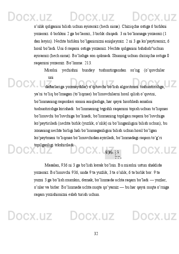 o’nlik qolganini bilish uchun ayiramiz (hech nima). Chiziqcha ostiga 6 birlikni 
yozamiz. 6 birlikni 2 ga bo’lamiz, 3 birlik chiqadi. 3 ni bo’linmaga yozamiz (1 
dan keyin). Nechta birlikni bo’lganimizni aniqlaymiz. 2 ni 3 ga ko’paytiramiz, 6
hosil bo’ladi. Uni 6 raqami ostiga yozamiz. Nechta qolganini bshshsh^uchun 
ayiramiz (hech nima). Bo’lishga son qolmadi. Shuning uchun chiziqcha ostiga 0
raqamini yozamiz. Bo’linma: 213. 
Misolni  yechishni  bunday  tushuntirgandan  so’ng  (o’quvchilar 
uni 
daftarlariga yozmaydilar) o’qituvchi bo’lish algoritmini tushuntirishga, 
ya’ni to’liq bo’lmagan (to’liqmas) bo’linuvchilarni hosil qilish o’quvini, 
bo’linmaning raqamlari sonini aniqlashga, har qaysi hisoblash amalini 
tushuntirishga kirishadi: bo’linmaning tegishli raqamini topish uchun to’liqmas 
bo’linuvchi bo’luvchiga bo’linadi; bo’linmaning topilgan raqami bo’luvchiga 
ko’paytiriladi (nechta birlik (yuzlik, o’nlik) ni bo’linganligini bilish uchun); bu 
xonaning nechta birligi hali bo’linmaganligini bilish uchun hosil bo’lgan 
ko’paytmani to’liqmas bo’linuvchidan ayiriladi; bo’linmadagi raqam to’g’ri 
topilganligi tekshiriladi. 
 
Masalan, 936 ni 3 ga bo’lish kerak bo’lsin. Bu misolni ustun shaklida 
yozamiz. Bo’linuvchi 936, unda 9 ta yuzlik, 3 ta o’nlik, 6 ta birlik bor. 9 ta 
yuzni 3 ga bo’lish mumkin, demak, bo’linmada uchta raqam bo’ladi — yuzlar, 
o’nlar va birlar. Bo’linmada uchta nuqta qo’yamiz — bu har qaysi nuqta o’rniga
raqam yozishimizni eslab turish uchun.  
32 