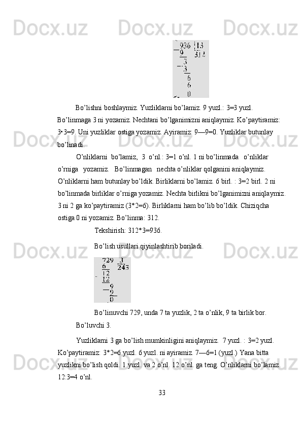  
Bo’lishni boshlaymiz. Yuzliklarni bo’lamiz. 9 yuzl.: 3=3 yuzl. 
Bo’linmaga 3 ni yozamiz. Nechtani bo’lganimizni aniqlaymiz. Ko’paytiramiz: 
3•3=9. Uni yuzliklar ostiga yozamiz. Ayiramiz: 9—9=0. Yuzliklar butunlay 
bo’linadi. 
O’nliklarni  bo’lamiz,  3  o’nl.: 3=1 o’nl. 1 ni bo’linmada   o’nliklar   
o’rniga   yozamiz.   Bo’linmagan   nechta o’nliklar qolganini aniqlaymiz. 
O’nliklarni ham butunlay bo’ldik. Birliklarni bo’lamiz. 6 birl. : 3=2 birl. 2 ni 
bo’linmada birliklar o’rniga yozamiz. Nechta birlikni bo’lganimizni aniqlaymiz.
3 ni 2 ga ko’paytiramiz (3*2=6). Birliklarni ham bo’lib bo’ldik. Chiziqcha 
ostiga 0 ni yozamiz. Bo’linma: 312. 
Tekshirish: 312*3=936. 
Bo’lish usullari qiyinlashtirib boriladi. 
 
Bo’linuvchi 729, unda 7 ta yuzlik, 2 ta o’nlik, 9 ta birlik bor. 
Bo’luvchi 3.             
Yuzliklarni 3 ga bo’lish mumkinligini aniqlaymiz.  7 yuzl. : 3=2 yuzl.  
Ko’paytiramiz: 3*2=6 yuzl. 6 yuzl. ni ayiramiz. 7—6=1 (yuzl.) Yana bitta 
yuzlikni bo’lish qoldi. 1 yuzl. va 2 o’nl. 12 o’nl. ga teng. O’nliklarni bo’lamiz. 
12:3=4 o’nl. 
33 