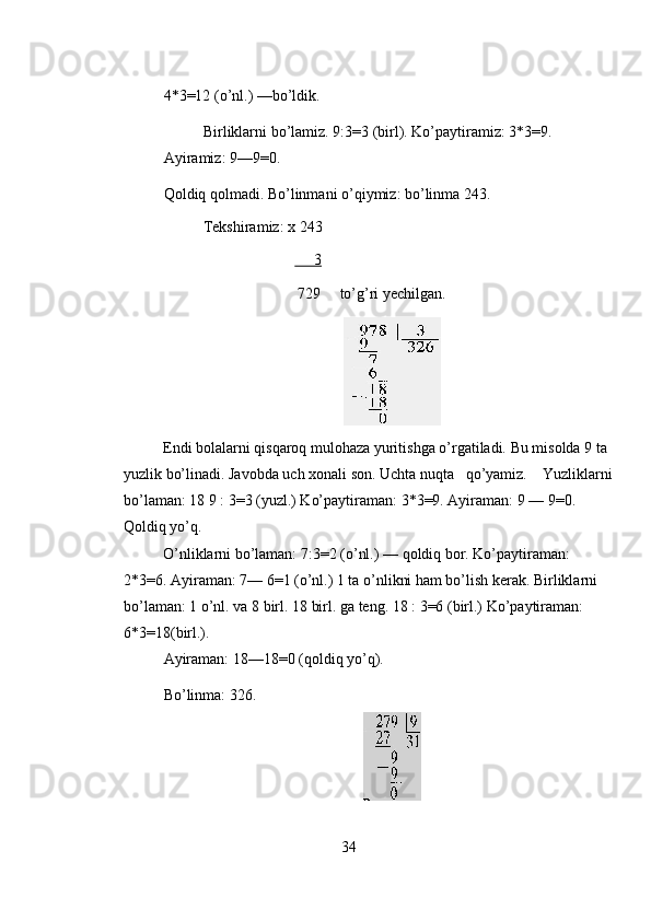 4*3=12 (o’nl.) —bo’ldik. 
Birliklarni bo’lamiz. 9:3=3 (birl). Ko’paytiramiz: 3*3=9. 
Ayiramiz: 9—9=0. 
Qoldiq qolmadi. Bo’linmani o’qiymiz: bo’linma 243.  
Tekshiramiz: x 243 
                                        3                  
                                   729     to’g’ri yechilgan. 
 
Endi bolalarni qisqaroq mulohaza yuritishga o’rgatiladi. Bu misolda 9 ta 
yuzlik bo’linadi. Javobda uch xonali son. Uchta nuqta   qo’yamiz.    Yuzliklarni 
bo’laman: 18 9 : 3=3 (yuzl.) Ko’paytiraman: 3*3=9. Ayiraman: 9 — 9=0. 
Qoldiq yo’q. 
O’nliklarni bo’laman: 7:3=2 (o’nl.) — qoldiq bor. Ko’paytiraman: 
2*3=6. Ayiraman: 7— 6=1 (o’nl.) 1 ta o’nlikni ham bo’lish kerak. Birliklarni 
bo’laman: 1 o’nl. va 8 birl. 18 birl. ga teng. 18 : 3=6 (birl.) Ko’paytiraman: 
6*3=18(birl.). 
Ayiraman: 18—18=0 (qoldiq yo’q). 
Bo’linma: 326. 
 
34 