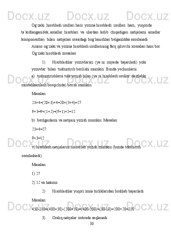 Og`zaki  hisoblash usullari ham  yozma hisoblash  usullari  ham,  yuqorida 
ta`kidlanganidek, amallar  hisoblari  va  ulardan  kelib  chiqadigan  natijalarni  amallar 
komponentlari  bilan  natijalari orasidagi bog`lanishlari belganlikka asoslanadi.  
Ammo og`zaki va yozma hisoblash usullarining farq qiluvchi xossalari ham bor. 
Og`zaki hisoblash xossalari:  
1) Hisoblashlar  yozuvlarsiz  (ya`ni  miyada  bajariladi)  yoki  
yozuvlar  bilan  tushuntirib berilishi mumkin: Bunda yechimlarni:  
a) tushuntirishlarni tula yozish bilan (ya`ni hisoblash usulini  dastlabki  
mustahkamlash bosqichida) berish mumkin.  
Masalan:  
23+4=(20+3)+4=20+(3+4)=27  
9+3=9+(1+2)=(9+1)+2=12  
b) berilganlarni va natijani yozish mumkin. Masalan:  
23+4=27  
9+3=12  
v) hisoblash natijalarini nomerlab yozish mumkin (bunda tekshirish 
osonlashadi).  
Masalan:  
1) 27  
2) 12 va hakozo.  
2) Hisoblashlar yuqori xona birliklaridan boshlab bajariladi.  
Masalan:  
430-210=(400+30)-(200+10)=(400-200)+(30-10)=200+20=220  
3) Oraliq natijalar xotirada saqlanadi.  
36 