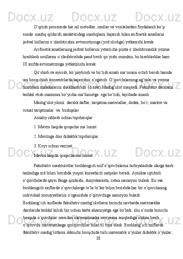 O’qitish prosessida har xil metodlar, usullar va vositalardan foydalanib ko’p 
sonda  mashq qildirish xarakteridagi mashqlarni bajarish bilan arifmetik amallarni 
jadval hollarini o`zlashtirishni avtomotizmga (yod olishga) yetkazishi kerak.  
Arifmetik amallarning jadval hollarini yetarlicha puxta o`zlashtirmaslik yozma 
hisoblash usullarini o`zlashtirishda pand berib qo`yishi mumkin, bu hisoblashlar ham 
III sinfda avtomatizmga yetkazilishi kerak 
Qo’shish va ayirish, ko’paytirish va bo’lish amali ma’nosini ochib berish hamda 
uni bosqichlab konsentrlarda bajarishni o’rgatish. O’quvchilarning og’zaki va yozma 
hisoblash malakalarini shakllantirish. (6 soat) Mashg’ulot maqsadi: Fakultativ darslarni
tashkil etish mazmuni bo’yicha ma’lumotga  ega bo’lish, tajribada sinash.  
Mashg’ulot jihozi: darslik daftar, tarqatma materiallar, doska, bo’r, marker va 
visual tarqatmalar  va  boshqalar.  
Amaliy ishlash uchun topshiriqlar. 
1. Mavzu haqida qisqacha ma`lumot.  
2. Mavzuga doir didaktik topshiriqlar 
3. Keys uchun vaziyat. 
Mavzu haqida qisqacha ma`lumot. 
Fakultativ mashtulotlar boshlangich sinf o’quvchilarini tarbiyalashda ularga kasb
tanlashga oid bilim berishda yuqori kursatkich natijalar beradi. Ayniksa iqtidorli 
o’quvchilarda qaysi fanga qizikishi, dunyokarashi, zehni namoyon buladi. Bu esa 
boshlangich sinflarda o’quvchilarga to’la to’kis bilim berishda har bir o’quvchining 
individual xususiyatlarini o’rganishda o’qituvchiga namoyon buladi. 
Boshlang’ich sinflarda fakultativ mashg’ulotlarni birinchi navbatda matematika 
darslarida tashkil kilish biz uchun katta ahamiyatga ega bo’ladi. shu o’rinda birinchi 
bosqida o’quvchilar orasidan matematimaka saviyasini aniqlashga imkon berib 
o’qituvchi matematikaga qiziquvchilar bilan til topa oladi. Boshlang’ich sinflarda 
fakultativ mashg’lotlarni ikkinchi bosqchida turli matematik o’yinlar didaktik o’yinlar,
38 