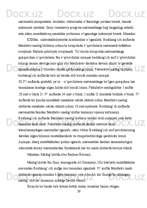 matematik olimpiadalar, kechalar, viktorinalar o’tkazishga yordam beradi, hamda 
imkoniyat yaratadi. Ilmiy texnikaviy progress matematikaga bog’langanligi sababli 
asta sekin murakkabroq masalalar yechimini o’rganishga imkoniyat beradi. Masalan:  
EXMda,  mikrokalkulyatorda hisoblashlar o’rganiladi. Boshlang’ich sinflarda  
fakultativ mashg’ulotlarni uchinchi bosqichida o’quvchilarni matematik tafakkuri 
rivojlanib fikrlash qobiliyati rivojlanadi. To’rtinchi bosqichda matematikaga 
qiziquvchan o’quvchilarni fan o’qituvchilari ayniqsa boshlang’ich sinf o’qituvchilari 
hozirgi zamon davriga mos qilib shu fakulьtativ darslarni davom ettirib to’garakda 
qatnashishlarini e’tibordan chetda qoldirmasligi lozim. Fakuьtativ mashg’ulotlarni 
boshlang’ich sinflarda turli xil tarzda olib borish mumkin ayniqsa 
III-IV sinflarda qizikdrli ya’ni: - o’quvchilarni matematikaga bo’lgan qiziqishini har 
tomonlama hisobga olgan holda olib borish lozim. Fakultativ mashgulotlar I sinfda 
20 soat o’tiladi II- IV sinflarda 34 soat o’tiladi, I sinfda II chorakda boshlab o’tiladi. IV
sinflarda ko’pincha murakkab masalalar ustida ishlash uchun fakultativ mashg’ 
ulotlarda masalalar ustida ishlash uchun 10 soat ajratiiadi. Boshlang’ch sinflarda 
matematika fanidan fakultativ mashg’ulotlar taxminiy rejasini keltiramiz. 
Boshlang’ich sinflarda fakultativ mashg’ulotlarni tashkil etish mohiyati juda katta 
ahamiyat kasb etadi. Fakultativ mashg’ulotlarda darslik material larini 
takrorlamaydigan materiallar rganilib, iekin e'tibor Boshlang’ich sinf quvchilarining 
darsdan olgan bilimini mustahkamlash va chuqurlashtirishga qaratilishi lozim. 
Ayniqsa, sharq mutafakkirlari ijodini rganish, matematika darslari samaradorligini 
oshirishda tarixiy materiallardan foydalanish har bir mash ulotlarda tavsiya etiladi.  
Masalan, Mashg’ulotda Abu Rayhon Beruniy;  
Mashg’ulotda Ibn Sino, keyingisida Al-Xorazmiy, Ulu bek kabi mutafakkirlar 
merosidan Boshlang’ ich sinfga xos tomonlari rganiladi. IV sinfda fakultativ mash 
ulotlarda rganish mumkin b lgan taxminiy  reja-Abu Ali ibn Sinoga ba ishlangan 
mashg’ ulot na- munasini sizlarga havola etamiz. 
Birinchi bo’limda turli ketma-ketlik sonlar xossalari bayon etilgan.  
39 