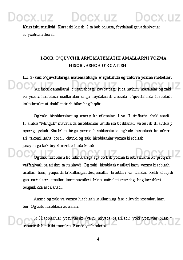 Kurs ishi tuzilishi:   Kurs ishi kirish, 2 ta bob, xulosa, foydalanilgan adabiyotlar 
ro’yxatidan iborat.
1-BOB. O’QUVCHILARNI MATEMATIK AMALLARNI YOZMA
HISOBLASHGA O’RGATISH.
1.1. 3- sinf o’quvchilariga   matematikaga   o’rgatishda og’zaki va yozma metodlar.
  Arifmetik   amallarni     o`rganishdagi     navbatdagi     juda   muhim     masalalar   og`zaki    
va     yozma   hisoblash     usullaridan     ongli     foydalanish     asosida     o`quvchilarda     hisoblash    
ko`nikmalarini   shakllantirish bilan bog`liqdir.  
Og`zaki     hisoblashlarning     asosiy     ko`nikmalari     I     va     II     sinflarda     shakllanadi.    
II     sinfda   “Minglik”   mavzusida   hisoblashlar   ustida   ish   boshlanadi   va   bu   ish   III   sinfda   p
oyoniga   yetadi.   Shu   bilan     birga     yozma     hisoblashlarda     og`zaki     hisoblash     ko`nikmal
ari     takomillasha     bordi,     chunki   og`zaki hisoblashlar   yozma hisoblash 
jarayoniga   tarkibiy   eliment sifatida   kiradi.  
Og`zaki   hisoblash   ko`nikmalariga   ega   bo`lish   yozma   hisoblashlarni   ko`proq   mu
vaffaqiyatli   bajarishni   ta`minlaydi.   Og`zaki     hisoblash   usullari   ham     yozma   hisoblash    
usullari     ham,     yuqorida   ta`kidlanganidek,   amallar     hisoblari     va     ulardan     kelib     chiqadi
gan     natijalarni     amallar     komponentlari     bilan     natijalari   orasidagi bog`lanishlari 
belganlikka asoslanadi.  
Ammo og`zaki va   yozma   hisoblash usullarining   farq qiluvchi xossalari ham 
bor.   Og`zaki hisoblash xossalari:  
1)     Hisoblashlar     yozuvlarsiz     (ya`ni     miyada     bajariladi)     yoki     yozuvlar     bilan     t
ushuntirib   berilishi mumkin: Bunda   yechimlarni:  
4 