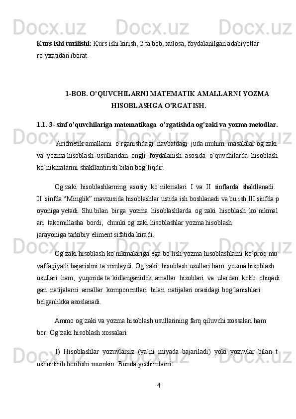 Kurs ishi tuzilishi:   Kurs ishi kirish, 2 ta bob, xulosa, foydalanilgan adabiyotlar 
ro’yxatidan iborat.
1-BOB. O’QUVCHILARNI MATEMATIK AMALLARNI YOZMA
HISOBLASHGA O’RGATISH.
1.1. 3- sinf o’quvchilariga   matematikaga   o’rgatishda og’zaki va yozma metodlar.
  Arifmetik   amallarni     o`rganishdagi     navbatdagi     juda   muhim     masalalar   og`zaki    
va     yozma   hisoblash     usullaridan     ongli     foydalanish     asosida     o`quvchilarda     hisoblash    
ko`nikmalarini   shakllantirish bilan bog`liqdir.  
Og`zaki     hisoblashlarning     asosiy     ko`nikmalari     I     va     II     sinflarda     shakllanadi.    
II     sinfda   “Minglik”   mavzusida   hisoblashlar   ustida   ish   boshlanadi   va   bu   ish   III   sinfda   p
oyoniga   yetadi.   Shu   bilan     birga     yozma     hisoblashlarda     og`zaki     hisoblash     ko`nikmal
ari     takomillasha     bordi,     chunki   og`zaki hisoblashlar   yozma hisoblash 
jarayoniga   tarkibiy   eliment sifatida   kiradi.  
Og`zaki   hisoblash   ko`nikmalariga   ega   bo`lish   yozma   hisoblashlarni   ko`proq   mu
vaffaqiyatli   bajarishni   ta`minlaydi.   Og`zaki     hisoblash   usullari   ham     yozma   hisoblash    
usullari     ham,     yuqorida   ta`kidlanganidek,   amallar     hisoblari     va     ulardan     kelib     chiqadi
gan     natijalarni     amallar     komponentlari     bilan     natijalari   orasidagi bog`lanishlari 
belganlikka asoslanadi.  
Ammo og`zaki va   yozma   hisoblash usullarining   farq qiluvchi xossalari ham 
bor.   Og`zaki hisoblash xossalari:  
1)     Hisoblashlar     yozuvlarsiz     (ya`ni     miyada     bajariladi)     yoki     yozuvlar     bilan     t
ushuntirib   berilishi mumkin: Bunda   yechimlarni:  
4