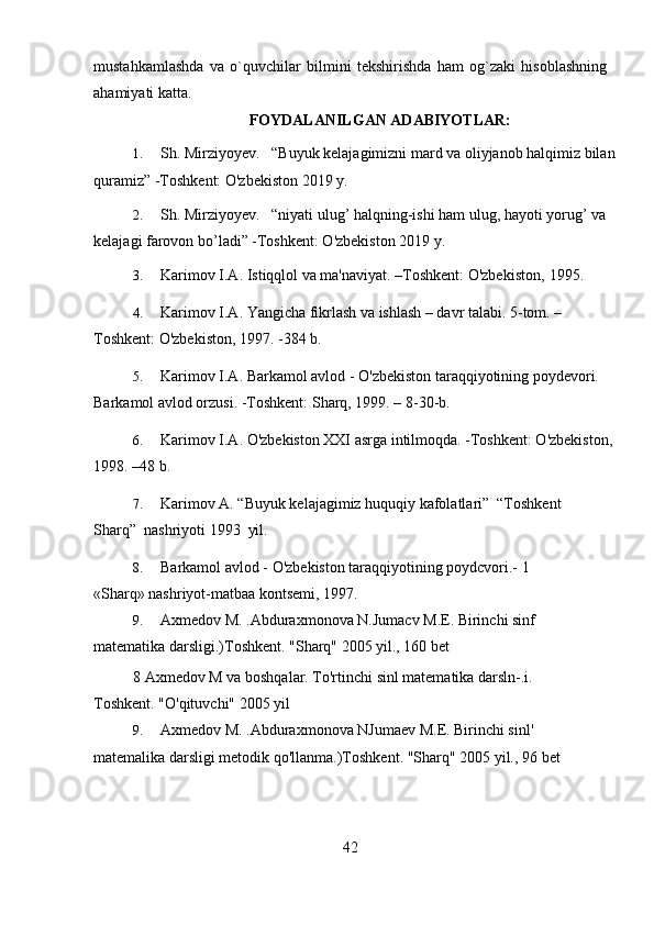 mustahkamlashda   va   o`quvchilar   bilmini   tekshirishda   ham   og`zaki   hisoblashning
ahamiyati katta.
FOYDALANILGAN ADABIYOTLAR:
1. Sh. Mirziyoyev.   “Buyuk kelajagimizni mard va oliyjanob halqimiz bilan 
quramiz” -Toshkent: O'zbekiston 2019 y.
2. Sh. Mirziyoyev.   “niyati ulug’ halqning-ishi ham ulug, hayoti yorug’ va 
kelajagi farovon bo’ladi” -Toshkent: O'zbekiston 2019 y.
3. Karimov I.A. Istiqqlol va ma'naviyat. –Toshkent: O'zbekiston,   1995.
4. Karimov I.A. Yangicha fikrlash va ishlash – davr talabi. 5-tom. –
Toshkent: O'zbekiston, 1997. -384   b.
5. Karimov I.A. Barkamol avlod - O'zbekiston taraqqiyotining poydevori. 
Barkamol avlod orzusi. -Toshkent: Sharq, 1999. – 8-30-b.
6. Karimov I.A. O'zbekiston XXI asrga intilmoqda. -Toshkent: O'zbekiston, 
1998. –48   b.
7. Karimov A. “Buyuk kelajagimiz huquqiy kafolatlari”  “Toshkent 
Sharq”  nashriyoti 1993  yil.
8. Barkamol avlod - O'zbekiston taraqqiyotining poydcvori.- 1 
«Sharq» nashriyot-matbaa kontsemi, 1997.
9. Axmedov M. .Abduraxmonova N.Jumacv M.E. Birinchi sinf 
matematika darsligi.)Toshkent. "Sharq" 2005 yil., 160   bet
8 Axmedov M va boshqalar. To'rtinchi sinl matematika darsln-.i. 
Toshkent. "O'qituvchi" 2005 yil
9. Axmedov M. .Abduraxmonova NJumaev M.E. Birinchi sinl' 
matemalika darsligi metodik qo'llanma.)Toshkent. "Sharq" 2005 yil., 96   bet
42 