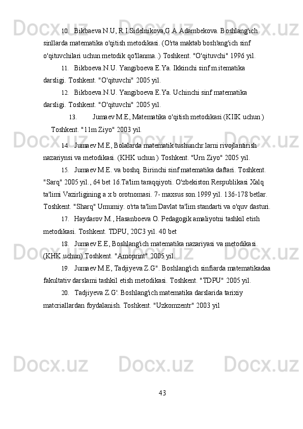 10. Bikbaeva N.U, R.I.Sidelnikova,G.A.Adambekova. Boshlang'ich 
sinllarda matematika o'qitish metodikasi. (O'rta maktab bosh'ang'ich sinf 
o'qituvchilari uchun metodik qo'llanma..) Toshkent. "O'qituvchi" 1996   yil.
11. Bikboeva.N.U. Yangiboeva E.Ya. Ikkinchi sinf m.itematika 
darsligi. Toshkent. "O'qituvchi" 2005   yil.
12. Bikboeva.N.U. Yangiboeva E.Ya. Uchinchi sinf matematika 
darsligi. Toshkent. "O'qituvchi" 2005   yil.
13. Jumaev M.E, Matematika o'qitish metodikasi (KIIK uchun ) 
Toshkent. "11m Ziyo" 2003   yil.
14. Jumaev M.E, Bolalarda matematik tushunchr.larni rivojlantirish 
nazariynsi va metodikasi. (KHK uchun ) Toshkent. "Urn Ziyo" 2005   yil.
15. Jumaev M.E. va boshq. Birinchi sinf matematika daftari. Toshkent. 
"Sarq" 2005 yil., 64 bet 16.Ta'lim taraqqiyoti. O'zbekiston Respublikasi Xalq 
ta'limi Vazirligining a x b orotnomasi.  7-  maxsus son.1999 yil. 136-178 betlar. 
Toshkent. "Sharq" Umumiy. o'rta ta'lim Davlat ta'Iim standarti va o'quv   dasturi.
17. Haydarov M., Hasanboeva O. Pedagogik amaliyotni tashkil etish 
metodikasi. Toshkent. TDPU, 20C3 yil. 40   bet
18. Jumaev E.E, Boshlang'ich matematika nazariyasi va metodikasi. 
(KHK uchun)   Toshkent. "Amoprint" 2005   yil.
19. Jumaev M.E, Tadjiyeva Z.G". Boshlang'ich sinfiarda matematikadaa
fakultativ darslami tashkil etish metodikasi. Toshkent. "TDPU" 2005   yil.
20. Tadjiyeva Z.G'. Boshlang'ich matematika darslarida tarixiy 
matcriallardan   foydalanish. Toshkent. "Uzkomzentr" 2003   yil
43 