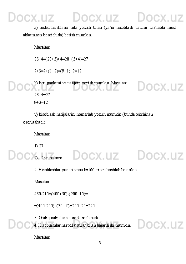 a)     tushuntirishlarni     tula     yozish     bilan     (ya`ni     hisoblash     usulini     dastlabki     must
ahkamlash   bosqichida)   berish mumkin.  
Masalan:  
23+4=(20+3)+4=20+(3+4)=27  
9+3=9+(1+2)=(9+1)+2=12  
b)   berilganlarni va natijani yozish   mumkin. Masalan:  
23+4=27  
          9+3=12  
v) hisoblash natijalarini nomerlab   yozish mumkin   (bunda   tekshirish 
osonlashadi).  
Masalan:  
1)   27  
2)   12 va   hakozo.  
2. Hisoblashlar   yuqori xona   birliklaridan boshlab   bajariladi.  
Masalan:  
430-210=(400+30)-(200+10)=  
=(400-200)+(30-10)=200+20=220  
3. Oraliq natijalar xotirada   saqlanadi.  
          4. Hisoblashlar   har xil   usullar   bilan bajarilishi   mumkin.  
Masalan:  
5