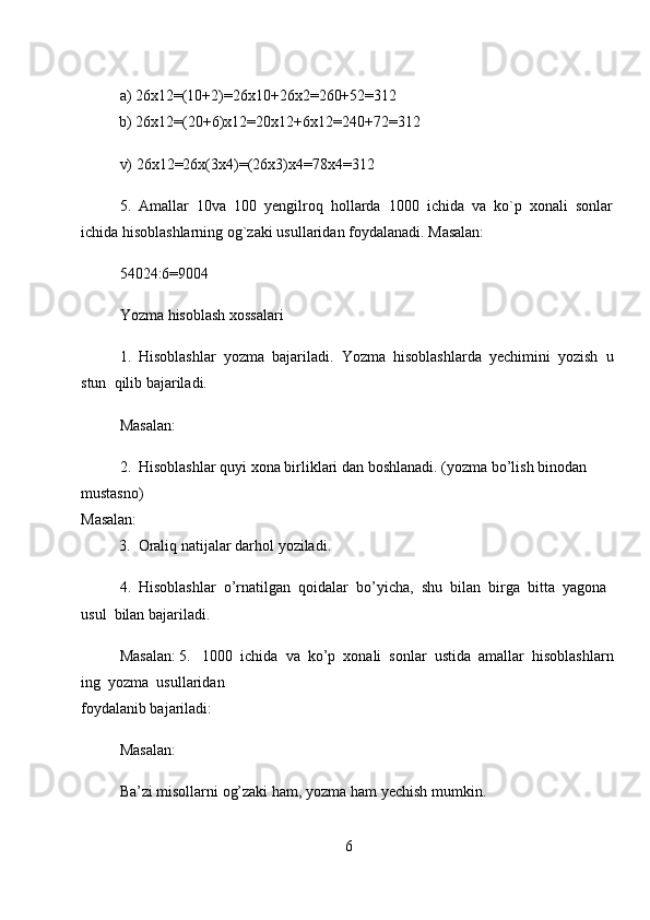 a)   26x12=(10+2)=26x10+26x2=260+52=312  
          b)   26x12=(20+6)x12=20x12+6x12=240+72=312  
v) 26x12=26x(3x4)=(26x3)x4=78x4=312  
5.     Amallar     10va     100     yengilroq     hollarda     1000     ichida     va     ko`p     xonali     sonlar    
ichida   hisoblashlarning   og`zaki   usullaridan foydalanadi. Masalan:  
54024:6=9004  
Yozma   hisoblash xossalari  
1.     Hisoblashlar     yozma     bajariladi.     Yozma     hisoblashlarda     yechimini     yozish     u
stun     qilib   bajariladi.  
Masalan:  
2.     Hisoblashlar quyi xona   birliklari dan boshlanadi. (yozma   bo’lish binodan 
mustasno)  
Masalan:  
          3.     Oraliq natijalar darhol   yoziladi.  
4.     Hisoblashlar     o’rnatilgan     qoidalar     bo’yicha,     shu     bilan     birga     bitta     yagona    
usul     bilan   bajariladi.  
Masalan:   5.       1000     ichida     va     ko’p     xonali     sonlar     ustida     amallar     hisoblashlarn
ing     yozma     usullaridan  
foydalanib bajariladi:  
Masalan:       
Ba’zi misollarni og’zaki   ham,   yozma ham   yechish mumkin.
6 