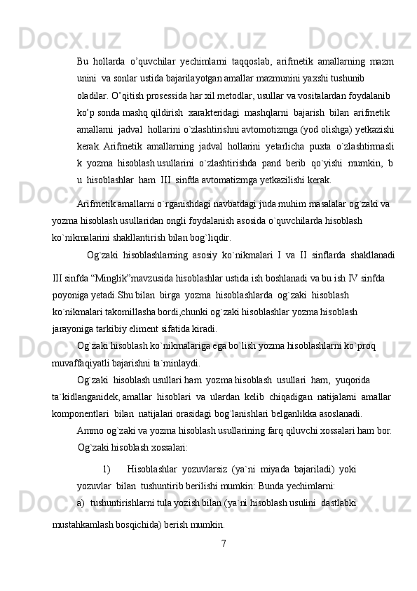 Bu     hollarda     o’quvchilar     yechimlarni     taqqoslab,     arifmetik     amallarning     mazm
unini     va   sonlar ustida bajarilayotgan amallar   mazmunini   yaxshi   tushunib 
oladilar.   O’qitish   prosessida   har   xil   metodlar,   usullar   va   vositalardan   foydalanib  
ko’p   sonda   mashq   qildirish     xarakteridagi     mashqlarni     bajarish     bilan     arifmetik    
amallarni     jadval     hollarini   o`zlashtirishni   avtomotizmga   (yod   olishga)   yetkazishi  
kerak.   Arifmetik     amallarning     jadval     hollarini     yetarlicha     puxta     o`zlashtirmasli
k     yozma     hisoblash   usullarini     o`zlashtirishda     pand     berib     qo`yishi     mumkin,     b
u     hisoblashlar     ham     III     sinfda   avtomatizmga   yetkazilishi   kerak.
Arifmetik amallarni o`rganishdagi navbatdagi juda muhim masalalar og`zaki va 
yozma hisoblash usullaridan ongli foydalanish asosida o`quvchilarda hisoblash 
ko`nikmalarini shakllantirish bilan bog`liqdir.  
Og`zaki  hisoblashlarning  asosiy  ko`nikmalari  I  va  II  sinflarda  shakllanadi 
III sinfda “Minglik”mavzusida hisoblashlar ustida ish boshlanadi va bu ish IV sinfda 
poyoniga yetadi.Shu bilan  birga  yozma  hisoblashlarda  og`zaki  hisoblash  
ko`nikmalari takomillasha bordi,chunki og`zaki hisoblashlar yozma hisoblash 
jarayoniga tarkibiy eliment sifatida kiradi.  
Og`zaki hisoblash ko`nikmalariga ega bo`lish yozma hisoblashlarni ko`proq 
muvaffaqiyatli bajarishni ta`minlaydi.  
Og`zaki  hisoblash usullari ham  yozma hisoblash  usullari  ham,  yuqorida 
ta`kidlanganidek, amallar  hisoblari  va  ulardan  kelib  chiqadigan  natijalarni  amallar 
komponentlari  bilan  natijalari orasidagi bog`lanishlari belganlikka asoslanadi.  
Ammo og`zaki va yozma hisoblash usullarining farq qiluvchi xossalari ham bor. 
Og`zaki hisoblash xossalari:  
1) Hisoblashlar  yozuvlarsiz  (ya`ni  miyada  bajariladi)  yoki  
yozuvlar  bilan  tushuntirib berilishi mumkin: Bunda yechimlarni:  
a) tushuntirishlarni tula yozish bilan (ya`ni hisoblash usulini  dastlabki  
mustahkamlash bosqichida) berish mumkin.  
7 