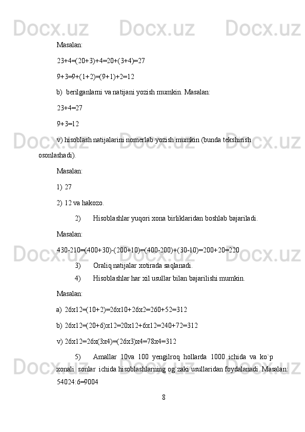 Masalan:  
23+4=(20+3)+4=20+(3+4)=27  
9+3=9+(1+2)=(9+1)+2=12  
b) berilganlarni va natijani yozish mumkin. Masalan:  
23+4=27  
9+3=12  
v) hisoblash natijalarini nomerlab yozish mumkin (bunda tekshirish 
osonlashadi).  
Masalan:  
1) 27  
2) 12 va hakozo.  
2) Hisoblashlar yuqori xona birliklaridan boshlab bajariladi.  
Masalan:  
430-210=(400+30)-(200+10)=(400-200)+(30-10)=200+20=220  
3) Oraliq natijalar xotirada saqlanadi.  
4) Hisoblashlar har xil usullar bilan bajarilishi mumkin.  
Masalan:  
a) 26x12=(10+2)=26x10+26x2=260+52=312  
b) 26x12=(20+6)x12=20x12+6x12=240+72=312  
v) 26x12=26x(3x4)=(26x3)x4=78x4=312  
5) Amallar  10va  100  yengilroq  hollarda  1000  ichida  va  ko`p  
xonali  sonlar  ichida hisoblashlarning og`zaki usullaridan foydalanadi. Masalan:
54024:6=9004  
8 