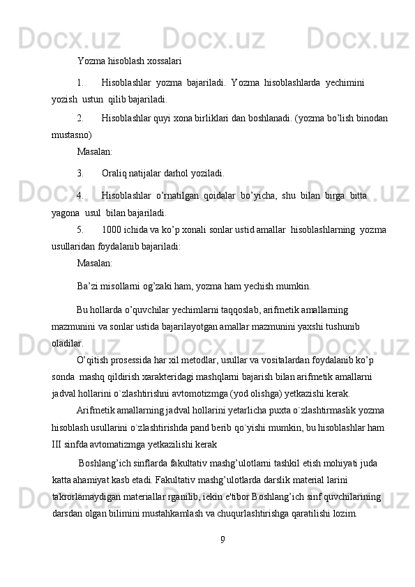 Yozma hisoblash xossalari  
1. Hisoblashlar  yozma  bajariladi.  Yozma  hisoblashlarda  yechimini  
yozish  ustun  qilib bajariladi.  
2. Hisoblashlar quyi xona birliklari dan boshlanadi. (yozma bo’lish binodan 
mustasno)  
Masalan:  
3. Oraliq natijalar darhol yoziladi.  
4. Hisoblashlar  o’rnatilgan  qoidalar  bo’yicha,  shu  bilan  birga  bitta  
yagona  usul  bilan bajariladi.  
5. 1000 ichida va ko’p xonali sonlar ustid amallar  hisoblashlarning  yozma  
usullaridan foydalanib bajariladi:  
Masalan:    
Ba’zi misollarni og’zaki ham, yozma ham yechish mumkin.  
Bu hollarda o’quvchilar yechimlarni taqqoslab, arifmetik amallarning 
mazmunini va sonlar ustida bajarilayotgan amallar mazmunini yaxshi tushunib 
oladilar.  
O’qitish prosessida har xil metodlar, usullar va vositalardan foydalanib ko’p 
sonda  mashq qildirish xarakteridagi mashqlarni bajarish bilan arifmetik amallarni 
jadval hollarini o`zlashtirishni avtomotizmga (yod olishga) yetkazishi kerak.  
Arifmetik amallarning jadval hollarini yetarlicha puxta o`zlashtirmaslik yozma 
hisoblash usullarini o`zlashtirishda pand berib qo`yishi mumkin, bu hisoblashlar ham 
III sinfda avtomatizmga yetkazilishi kerak 
            Boshlang’ich sinflarda fakultativ mashg’ulotlarni tashkil etish mohiyati juda 
katta ahamiyat kasb etadi. Fakultativ mashg’ulotlarda darslik material larini 
takrorlamaydigan materiallar rganilib, iekin e'tibor Boshlang’ich sinf quvchilarining 
darsdan olgan bilimini mustahkamlash va chuqurlashtirishga qaratilishi lozim. 
9 