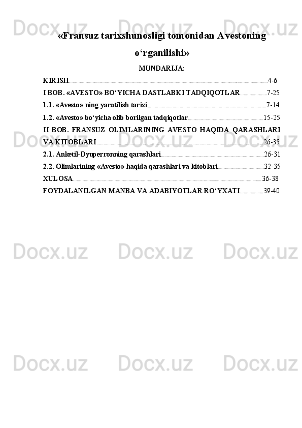 « Fransuz tarixshunosligi tomonidan   Avestoning
o‘rganilishi »
MUNDARIJA:
KIRISH ……………………………………………………………………………………………………………………………..……………..……… 4-6
I BOB. «AVESTO» BO‘YICHA DASTLABKI TADQIQOTLAR ………….………. 7-25
1.1. «Avesto» ning yaratilish tarixi ……………………………………………………………………………………..… 7-14
1.2. «Avesto» bo‘yicha olib borilgan tadqiqotlar ………………………………………………….…… 15-25
II   BOB.   FRANSUZ   OLIMLARINING   AVESTO   HAQIDA   QARASHLARI
VA KITOBLARI ………………………………………………………………………………………………………………………….... 26-35
2.1. Anketil-Dyuperronning qarashlari …………………………………………………………………………… 26-31
2.2. Olimlarining «Avesto» haqida qarashlari va kitoblari ………………………………… 32-35
XULOSA …………………………………………………………………………………………………..……..……………………………..…..  36-38
FOYDALANILGAN MANBA VA ADABIYOTLAR RO‘YXATI ………….….… 39-40 