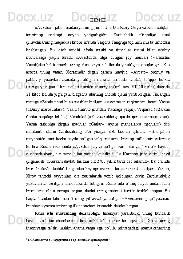 KIRISH
«Avesto» - jahon madaniyatining, jumladan, Markaziy Osiyo va Eron xalqlari
tarixining   qadimgi   noyob   yodgorligidir.   Zardushtlik   e’tiqodiga   amal
qiluvchilarning muqaddas kitobi sifatida Yagona Tangriga topinish shu ta’limotdan
boshlangan.   Bu   kitob   tarkibi,   ifoda   uslubi   va   timsollar   tizimi   bilan   adabiy
manbalarga   yaqin   turadi.   «Avesto»da   tilga   olingan   joy   nomlari   (Varaxsha,
Vaxsh)dan   kelib   chiqib,   uning   Amudaryo   sohillarida   yaratilgani   aniqlangan.   Shu
asosda   uning   vatani   Xorazmdir   degan   qarash   mavjud.   «Avesto»   oromiy   va
pahlaviy   yozuvlari   asosida   yaratilgan   maxsus   alifboda   datslab   to`qqiz   ho`kiz
terisiga yozilgan. Ilk nusxalari asosida sosoniylar (mil. avv. VII-III asrlar) davrida
21 kitob holida yig`ilgan, bizgacha ularning chorak qismi yetib kelgan. Tiklangan
matnga «Zand» nomi bilan sharhlar bitilgan. «Avesto» to`rt qismdan iborat: Yasna
(«Diniy marosimlar»), Yasht (ma’no jihatdan Yasnaga yaqin), Visparad («Barcha
ilohlar haqidagi kitob»), Vendidad («Yovuz ruhlarga qarshi qonunlar majmuasi»).
Yasna   tarkibiga   kirgan   madhlar   «Gatlar»   (ayrim   manbalarda   «gohlar»)   deb
nomlanib,   ularni   Zardushtning   o`zi   yozgan   deb   taxmin   qilinadi.   «Biz   jahon
maydonida  kuni   kecha  paydo   bo`lgan  xalq  emasmiz,  bizning  millatimiz  xalqimiz
ko`hna   Xorazm   zaminida   «Avesto»   paydo   bo`lgan   zamonlardan   beri   o`z   hayoti,
o`z   madaniyati,   o`z   tarixi   bilan   yashab   keladi»   1
.   I.A.Karimov   juda   o`rinli   qayd
qilganidek, «Xorazm davlati tarixini biz 2700 yillik tarix deb bilamiz». Bu o`rinda
birinchi  davlat tashkil  topgandan keyingi  «yozma tarix» nazarda tutilgan. Yunon,
Xitoy   tarixchi   sayyohlari   o`z   xotiralarida   yozib   qoldirgan   keyin   Zardushtiylik
yozuvlarida   berilgan   tarix   nazarda   tutilgan.   Xorazmda   o`troq   hayot   undan   ham
birmuncha   oldin   yuzaga   kelgan,   davlat   uning   mahsuli   tarzida   tashkil   topgan.   Bu
haqda   bundan   tahminan   3   ming   yil   avval   yaratilgan   «Avesto»ning   qo`lyozmasi
binobarin yozma tarixning ilk debochasi ishonchli dalolat bergan.  
Kurs   ishi   m avzuning   dolzarbligi.   Insoniyat   yaralibdiki   uning   kundalik
hayoti   din   bilan   chambarchas   bog‘liqdir.   Jahon   tarixi   taraqqiyotida   Din   va   uning
insoniyatga   ta’siri   muhim   ahamaiyatga   ega   bo‘lib,   mintaqadagi   mamlakatlarning
1
 I.A.Karimov  “ O`z kelajagimizni o`z qo`limiz bilan qurmoqdamiz ”.
2 