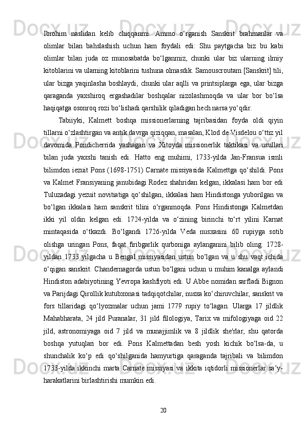 Ibrohim   naslidan   kelib   chiqqanmi.   Ammo   o‘rganish   Sanskrit   brahmanlar   va
olimlar   bilan   bahslashish   uchun   ham   foydali   edi:   Shu   paytgacha   biz   bu   kabi
olimlar   bilan   juda   oz   munosabatda   bo‘lganmiz,   chunki   ular   biz   ularning   ilmiy
kitoblarini va ularning kitoblarini tushuna olmasdik. Samouscroutam [Sanskrit] tili,
ular  bizga  yaqinlasha  boshlaydi, chunki  ular  aqlli  va printsiplarga  ega, ular  bizga
qaraganda   yaxshiroq   ergashadilar   boshqalar   nizolashmoqda   va   ular   bor   bo‘lsa
haqiqatga osonroq rozi bo‘lishadi qarshilik qiladigan hech narsa yo‘qdir.
Tabiiyki,   Kalmett   boshqa   missionerlarning   tajribasidan   foyda   oldi   qiyin
tillarni o‘zlashtirgan va antik davrga qiziqqan, masalan, Klod de Visdelou o‘ttiz yil
davomida   Pondicherrida   yashagan   va   Xitoyda   missionerlik   taktikasi   va   usullari
bilan   juda   yaxshi   tanish   edi.   Hatto   eng   muhimi,   1733-yilda   Jan-Fransua   ismli
bilimdon   iezuit   Pons   (1698-1751)   Carnate   missiyasida   Kalmettga   qo‘shildi.   Pons
va Kalmet Fransiyaning janubidagi Rodez shahridan kelgan, ikkalasi ham bor edi
Tuluzadagi  yezuit novitiatiga qo‘shilgan, ikkalasi ham Hindistonga yuborilgan va
bo‘lgan   ikkalasi   ham   sanskrit   tilini   o‘rganmoqda.   Pons   Hindistonga   Kalmetdan
ikki   yil   oldin   kelgan   edi.   1724-yilda   va   o‘zining   birinchi   to‘rt   yilini   Karnat
mintaqasida   o‘tkazdi.   Bo‘lgandi   1726-yilda   Veda   nusxasini   60   rupiyga   sotib
olishga   uringan   Pons,   faqat   firibgarlik   qurboniga   aylanganini   bilib   oling.   1728-
yildan   1733   yilgacha   u   Bengal   missiyasidan   ustun   bo‘lgan   va   u   shu   vaqt   ichida
o‘qigan sanskrit. Chandernagorda ustun bo‘lgani uchun u muhim kanalga aylandi
Hindiston adabiyotining Yevropa kashfiyoti edi. U Abbe nomidan sarfladi Bignon
va Parijdagi Qirollik kutubxonasi tadqiqotchilar, nusxa ko‘chiruvchilar, sanskrit va
fors   tillaridagi   qo‘lyozmalar   uchun   jami   1779   rupiy   to‘lagan.   Ularga   17   jildlik
Mahabharata,   24   jild   Puranalar,   31   jild   filologiya,   Tarix   va   mifologiyaga   oid   22
jild,   astronomiyaga   oid   7   jild   va   munajjimlik   va   8   jildlik   she'rlar,   shu   qatorda
boshqa   yutuqlari   bor   edi.   Pons   Kalmettadan   besh   yosh   kichik   bo‘lsa-da,   u
shunchalik   ko‘p   edi   qo‘shilganida   hamyurtiga   qaraganda   tajribali   va   bilimdon
1733-yilda   ikkinchi   marta   Carnate   missiyasi   va   ikkita   iqtidorli   missionerlar   sa’y-
harakatlarini birlashtirishi mumkin edi.
20 