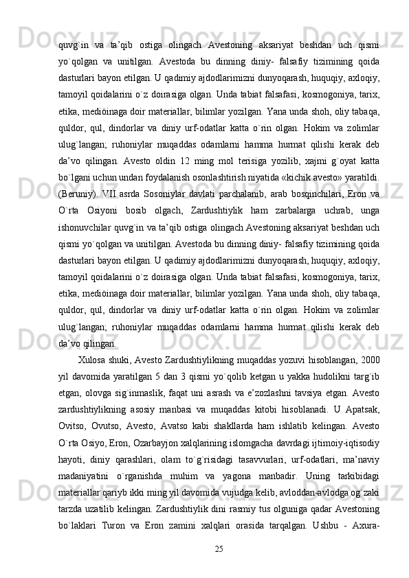 quvg`in   va   ta’qib   ostiga   olingach   Avestoning   aksariyat   beshdan   uch   qismi
yo`qolgan   va   unitilgan.   Avestoda   bu   dinning   diniy-   falsafiy   tizimining   qoida
dasturlari bayon etilgan. U qadimiy ajdodlarimizni dunyoqarash, huquqiy, axloqiy,
tamoyil qoidalarini o`z doirasiga olgan. Unda tabiat falsafasi, kosmogoniya, tarix,
etika, mediöinaga doir materiallar, bilimlar yozilgan. Yana unda shoh, oliy tabaqa,
quldor,   qul,   dindorlar   va   diniy   urf-odatlar   katta   o`rin   olgan.   Hokim   va   zolimlar
ulug`langan;   ruhoniylar   muqaddas   odamlarni   hamma   hurmat   qilishi   kerak   deb
da’vo   qilingan.   Avesto   oldin   12   ming   mol   terisiga   yozilib,   xajmi   g`oyat   katta
bo`lgani uchun undan foydalanish osonlashtirish niyatida «kichik avesto» yaratildi.
(Beruniy).   VII   asrda   Sosoniylar   davlati   parchalanib,   arab   bosqinchilari,   Eron   va
O`rta   Osiyoni   bosib   olgach,   Zardushtiylik   ham   zarbalarga   uchrab,   unga
ishonuvchilar quvg`in va ta’qib ostiga olingach Avestoning aksariyat beshdan uch
qismi yo`qolgan va unitilgan. Avestoda bu dinning diniy- falsafiy tizimining qoida
dasturlari bayon etilgan. U qadimiy ajdodlarimizni dunyoqarash, huquqiy, axloqiy,
tamoyil qoidalarini o`z doirasiga olgan. Unda tabiat falsafasi, kosmogoniya, tarix,
etika, mediöinaga doir materiallar, bilimlar yozilgan. Yana unda shoh, oliy tabaqa,
quldor,   qul,   dindorlar   va   diniy   urf-odatlar   katta   o`rin   olgan.   Hokim   va   zolimlar
ulug`langan;   ruhoniylar   muqaddas   odamlarni   hamma   hurmat   qilishi   kerak   deb
da’vo qilingan. 
Xulosa shuki, Avesto Zardushtiylikning muqaddas yozuvi hisoblangan, 2000
yil   davomida  yaratilgan   5  dan  3  qismi  yo`qolib  ketgan   u  yakka  hudolikni   targ`ib
etgan,   olovga   sig`inmaslik,   faqat   uni   asrash   va   e’zozlashni   tavsiya   etgan.   Avesto
zardushtiylikning   asosiy   manbasi   va   muqaddas   kitobi   hisoblanadi.   U   Apatsak,
Ovitso,   Ovutso,   Avesto,   Avatso   kabi   shakllarda   ham   ishlatib   kelingan.   Avesto
O`rta Osiyo, Eron, Ozarbayjon xalqlarining islomgacha davrdagi ijtimoiy-iqtisodiy
hayoti,   diniy   qarashlari,   olam   to`g`risidagi   tasavvurlari,   urf-odatlari,   ma’naviy
madaniyatini   o`rganishda   muhim   va   yagona   manbadir.   Uning   tarkibidagi
materiallar qariyb ikki ming yil davomida vujudga kelib, avloddan-avlodga og`zaki
tarzda uzatilib kelingan. Zardushtiylik dini  rasmiy tus olguniga qadar Avestoning
bo`laklari   Turon   va   Eron   zamini   xalqlari   orasida   tarqalgan.   Ushbu   -   Axura-
25 