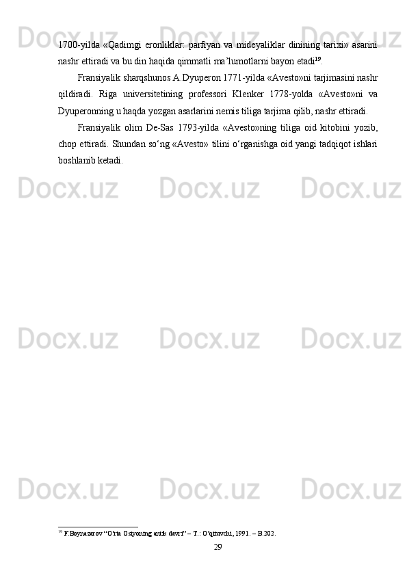 1700-yilda   «Qadimgi   eronliklar:   parfiyan   va   mideyaliklar   dinining   tarixi»   asarini
nashr ettiradi va bu din haqida qimmatli ma’lumotlarni bayon etadi 19
. 
Fransiyalik sharqshunos A.Dyuperon 1771-yilda «Avesto»ni tarjimasini nashr
qildiradi.   Riga   universitetining   professori   Klenker   1778-yolda   «Avesto»ni   va
Dyuperonning u haqda yozgan asarlarini nemis tiliga tarjima qilib, nashr ettiradi.
Fransiyalik   olim   De-Sas   1793-yilda   «Avesto»ning   tiliga   oid   kitobini   yozib,
chop ettiradi. Shundan so‘ng «Avesto» tilini o‘rganishga oid yangi tadqiqot ishlari
boshlanib ketadi. 
19
  F.Boynazarov “O’rta Osiyoning antik davri” –  T.:  O’qituvchi, 1991.  – B.202.
29 