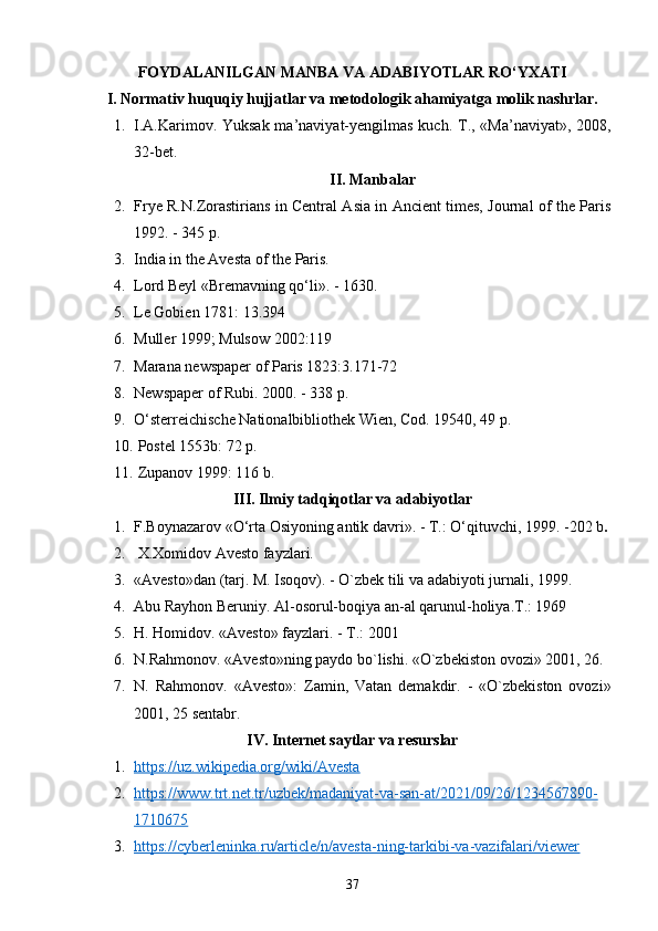 FOYDALANILGAN MANBA VA ADABIYOTLAR RO‘YXATI
I. Normativ huquqiy hujjatlar va metodologik ahamiyatga molik nashrlar.
1. I.A.Karimov. Yuksak ma’naviyat-yengilmas kuch.   T., «Ma’naviyat», 2008,
32-bet.
II. Manbalar
2. Frye R.N.Zorastirians in Central Asia in Ancient times, Journal of the Paris
1992. - 345 p.
3. India in the Avesta of the Paris.
4. Lord Beyl « Bremavning qo‘li ». -  1630 .
5. Le Gobien 1781: 13.394
6. Muller 1999; Mulsow 2002:119  
7. Marana newspaper of Paris 1823:3.171-72
8. Newspaper of Rubi. 2000. - 338 p.
9. O‘sterreichische Nationalbibliothek Wien, Cod. 19540, 49 p.
10.   Postel 1553b: 72 p.
11.   Zupanov 1999: 116 b.
III. Ilmiy tadqiqotlar va adabiyotlar
1. F.Boynazarov «O‘rta Osiyoning antik davri». - T.: O‘qituvchi, 1999. - 202 b .
2.   X.Xomidov Avesto fayzlari.
3. «Avesto»dan (tarj. M. Isoqov). - O`zbek tili va adabiyoti jurnali, 1999. 
4. Abu Rayhon Beruniy. Al-osorul-boqiya an-al qarunul-holiya.Т.: 1969 
5. H. Homidov. «Avesto» fayzlari. - Т.: 2001 
6. N.Rahmonov. «Ave sto»ning paydo bo`lishi.  «O`zbekiston ovozi» 2001, 26.
7. N.   Rahmonov.   «Avesto»:   Zamin,   Vatan   demakdir.   -   «O`zbekiston   ovozi»
2001, 25 sentabr.
IV. Internet saytlar va resurslar
1. https://uz.wikipedia.org/wiki/Avesta     
2. https://www.trt.net.tr/uzbek/madaniyat-va-san-at/2021/09/26/1234567890-   
1710675  
3. https://cyberleninka.ru/article/n/avesta-ning-tarkibi-va-vazifalari/viewer     
37 