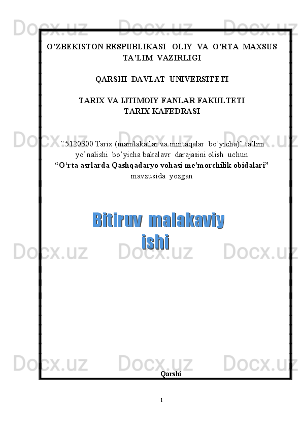 O’ZBEKISTON RESPUBLIKASI   OLIY  VA  O’RTA  MAXSUS  
TA’LIM    VAZIRLIGI
QARSHI  DAVLAT  UNIVERSITETI
TARIX VA IJTIMOIY FANLAR FAKULTETI
T ARIX KAFEDRASI  
 “5120300  Tarix  (m amlakatlar va mintaqalar  bo’yicha ) ”   ta’lim
yo’nalishi  bo’yicha bakalavr  darajasini olish  uchun   
“ O‘rta asrlarda Qashqadaryo vohasi me’morchilik obidalari ”
mavzusida  yozgan   
          
                                                              
       
 
Qarshi 
1  Bitiruv  malakaviy    Bitiruv  malakaviy   ishiishi  