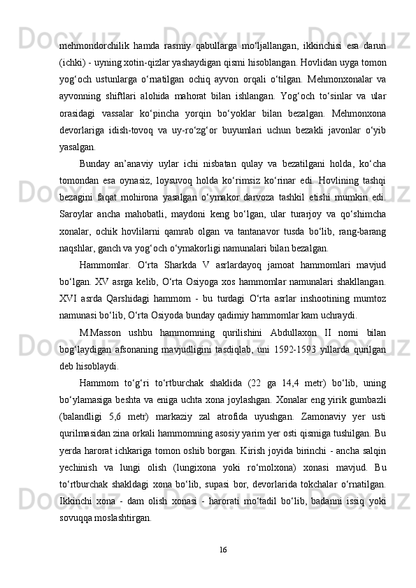 mehmondorchilik   hamda   rasmiy   qabullarga   mo‘ljallangan,   ikkinchisi   esa   darun
(ichki) - uyning xotin-qizlar yashaydigan qismi hisoblangan. Hovlidan uyga tomon
yog‘och   ustunlarga   o‘rnatilgan   ochiq   ayvon   orqali   o‘tilgan.   Mehmonxonalar   va
ayvonning   shiftlari   alohida   mahorat   bilan   ishlangan.   Yog‘och   to‘sinlar   va   ular
orasidagi   vassalar   ko‘pincha   yorqin   bo‘yoklar   bilan   bezalgan.   Mehmonxona
devorlariga   idish-tovoq   va   uy-ro‘zg‘or   buyumlari   uchun   bezakli   javonlar   o‘yib
yasalgan. 
Bunday   an’anaviy   uylar   ichi   nisbatan   qulay   va   bezatilgani   holda,   ko‘cha
tomondan   esa   oynasiz,   loysuvoq   holda   ko‘rimsiz   ko‘rinar   edi.   Hovlining   tashqi
bezagini   faqat   mohirona   yasalgan   o‘ymakor   darvoza   tashkil   etishi   mumkin   edi.
Saroylar   ancha   mahobatli,   maydoni   keng   bo‘lgan,   ular   turarjoy   va   qo‘shimcha
xonalar,   ochik   hovlilarni   qamrab   olgan   va   tantanavor   tusda   bo‘lib,   rang-barang
naqshlar, ganch va yog‘och o‘ymakorligi namunalari bilan bezalgan. 
Hammomlar.   O‘rta   Sharkda   V   asrlardayoq   jamoat   hammomlari   mavjud
bo‘lgan. XV asrga kelib, O‘rta Osiyoga  xos hammomlar  namunalari shakllangan.
XVI   asrda   Qarshidagi   hammom   -   bu   turdagi   O‘rta   asrlar   inshootining   mumtoz
namunasi bo‘lib, O‘rta Osiyoda bunday qadimiy hammomlar kam uchraydi. 
M.Masson   ushbu   hammomning   qurilishini   Abdullaxon   II   nomi   bilan
bog‘laydigan   afsonaning   mavjudligini   tasdiqlab,   uni   1592-1593   yillarda   qurilgan
deb hisoblaydi.
Hammom   to‘g‘ri   to‘rtburchak   shaklida   (22   ga   14,4   metr)   bo‘lib,   uning
bo‘ylamasiga beshta va eniga uchta xona joylashgan. Xonalar eng yirik gumbazli
(balandligi   5,6   metr)   markaziy   zal   atrofida   uyushgan.   Zamonaviy   yer   usti
qurilmasidan zina orkali hammomning asosiy yarim yer osti qismiga tushilgan. Bu
yerda harorat ichkariga tomon oshib borgan. Kirish joyida birinchi  - ancha salqin
yechinish   va   lungi   olish   (lungixona   yoki   ro‘molxona)   xonasi   mavjud.   Bu
to‘rtburchak   shakldagi   xona   bo‘lib,   supasi   bor,   devorlarida   tokchalar   o‘rnatilgan.
Ikkinchi   xona   -   dam   olish   xonasi   -   harorati   mo‘tadil   bo‘lib,   badanni   issiq   yoki
sovuqqa moslashtirgan. 
16